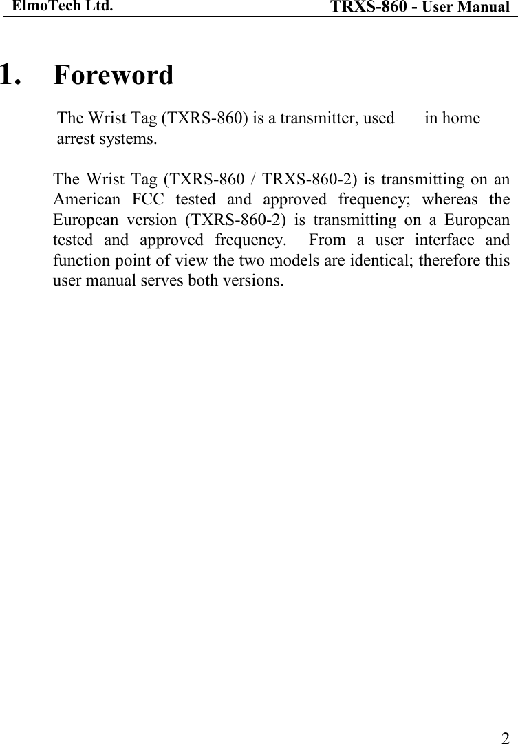 ElmoTech Ltd. TRXS-860 - User Manual    21. Foreword The Wrist Tag (TXRS-860) is a transmitter, used   in home arrest systems.   The  Wrist  Tag  (TXRS-860  / TRXS-860-2) is transmitting on an American  FCC  tested  and  approved  frequency;  whereas  the European  version  (TXRS-860-2)  is  transmitting  on  a  European tested  and  approved  frequency.    From  a  user  interface  and function point of view the two models are identical; therefore this user manual serves both versions.  