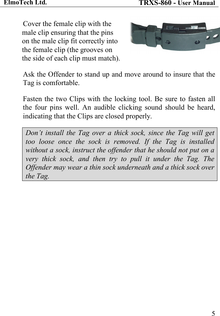 ElmoTech Ltd. TRXS-860 - User Manual    5Cover the female clip with the male clip ensuring that the pins on the male clip fit correctly into the female clip (the grooves on the side of each clip must match). Ask the Offender to stand up and move around to insure that the Tag is comfortable. Fasten the two Clips with the locking tool. Be sure to  fasten all the  four  pins  well.  An  audible  clicking  sound  should  be  heard, indicating that the Clips are closed properly. Don’t  install  the  Tag  over  a  thick sock,  since the Tag  will  get too  loose  once  the  sock  is  removed.  If  the  Tag  is  installed without a sock, instruct the offender that he should not put on a very  thick  sock,  and  then  try  to  pull  it  under  the  Tag.  The Offender may wear a thin sock underneath and a thick sock over the Tag.                                      