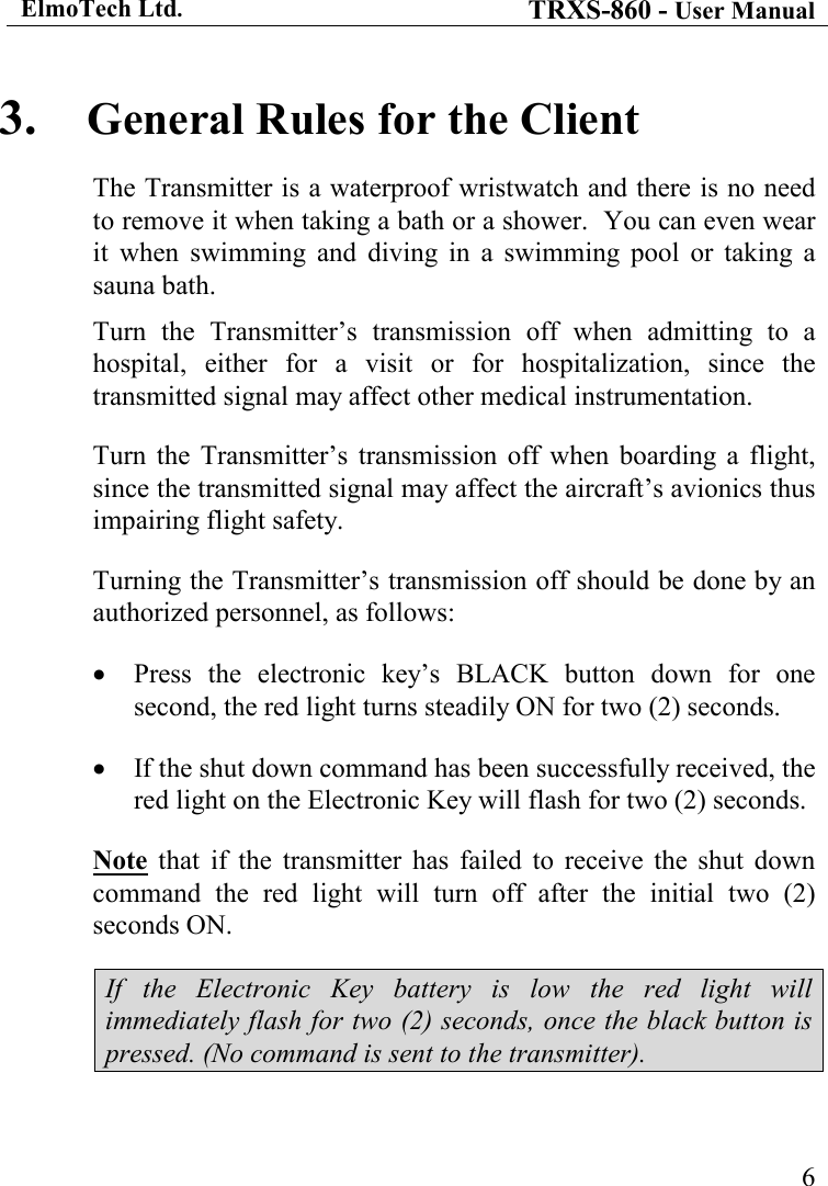 ElmoTech Ltd. TRXS-860 - User Manual    63. General Rules for the Client The Transmitter is a waterproof wristwatch and there is no need to remove it when taking a bath or a shower.  You can even wear it  when  swimming  and  diving  in  a  swimming  pool  or  taking  a sauna bath. Turn  the  Transmitter’s  transmission  off  when  admitting  to  a hospital,  either  for  a  visit  or  for  hospitalization,  since  the transmitted signal may affect other medical instrumentation. Turn  the  Transmitter’s  transmission  off  when  boarding  a  flight, since the transmitted signal may affect the aircraft’s avionics thus impairing flight safety. Turning the Transmitter’s transmission off should be done by an authorized personnel, as follows: • Press  the  electronic  key’s  BLACK  button  down  for  one second, the red light turns steadily ON for two (2) seconds. • If the shut down command has been successfully received, the red light on the Electronic Key will flash for two (2) seconds. Note  that  if  the  transmitter  has  failed  to  receive  the  shut  down command  the  red  light  will  turn  off  after  the  initial  two  (2) seconds ON.  If  the  Electronic  Key  battery  is  low  the  red  light  will immediately flash for two (2) seconds, once the black button is pressed. (No command is sent to the transmitter). 