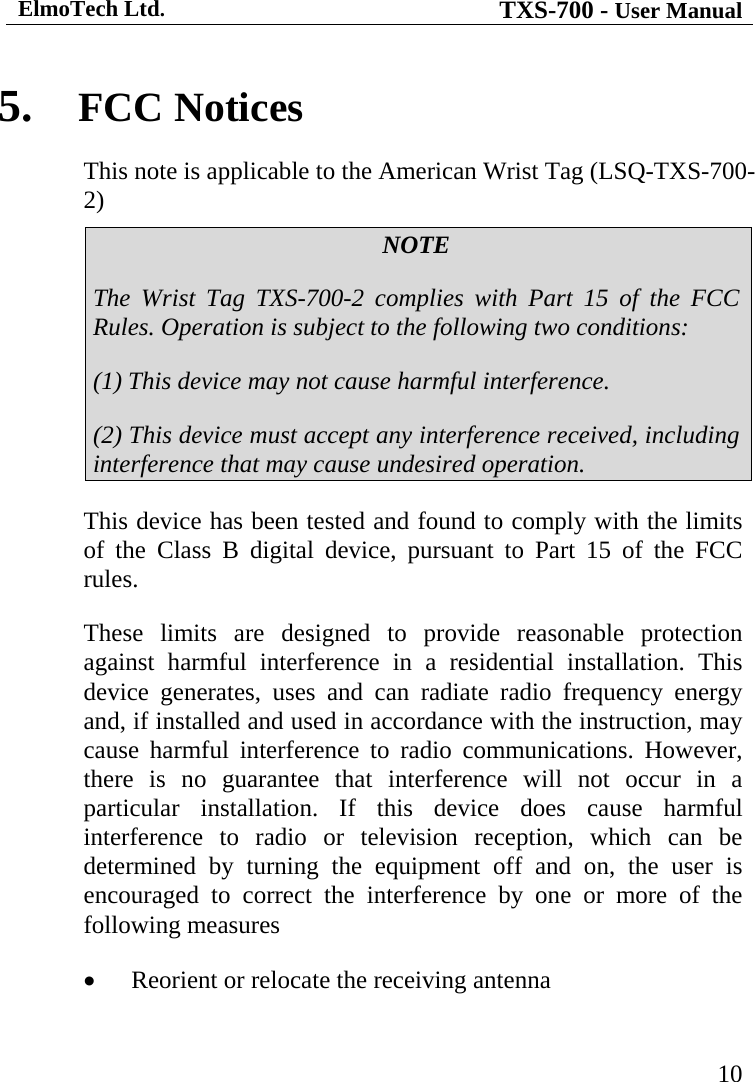 ElmoTech Ltd. TXS-700 - User Manual   105.  FCC Notices This note is applicable to the American Wrist Tag (LSQ-TXS-700-2) NOTE The Wrist Tag TXS-700-2 complies with Part 15 of the FCC Rules. Operation is subject to the following two conditions: (1) This device may not cause harmful interference. (2) This device must accept any interference received, including interference that may cause undesired operation. This device has been tested and found to comply with the limits of the Class B digital device, pursuant to Part 15 of the FCC rules.  These limits are designed to provide reasonable protection against harmful interference in a residential installation. This device generates, uses and can radiate radio frequency energy and, if installed and used in accordance with the instruction, may cause harmful interference to radio communications. However, there is no guarantee that interference will not occur in a particular installation. If this device does cause harmful interference to radio or television reception, which can be determined by turning the equipment off and on, the user is encouraged to correct the interference by one or more of the following measures •  Reorient or relocate the receiving antenna 