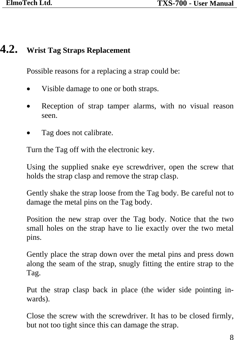 ElmoTech Ltd. TXS-700 - User Manual   8 4.2.  Wrist Tag Straps Replacement Possible reasons for a replacing a strap could be: •  Visible damage to one or both straps. •  Reception of strap tamper alarms, with no visual reason seen. •  Tag does not calibrate. Turn the Tag off with the electronic key. Using the supplied snake eye screwdriver, open the screw that holds the strap clasp and remove the strap clasp. Gently shake the strap loose from the Tag body. Be careful not to damage the metal pins on the Tag body.     Position the new strap over the Tag body. Notice that the two small holes on the strap have to lie exactly over the two metal pins. Gently place the strap down over the metal pins and press down along the seam of the strap, snugly fitting the entire strap to the Tag. Put the strap clasp back in place (the wider side pointing in-wards). Close the screw with the screwdriver. It has to be closed firmly, but not too tight since this can damage the strap. 