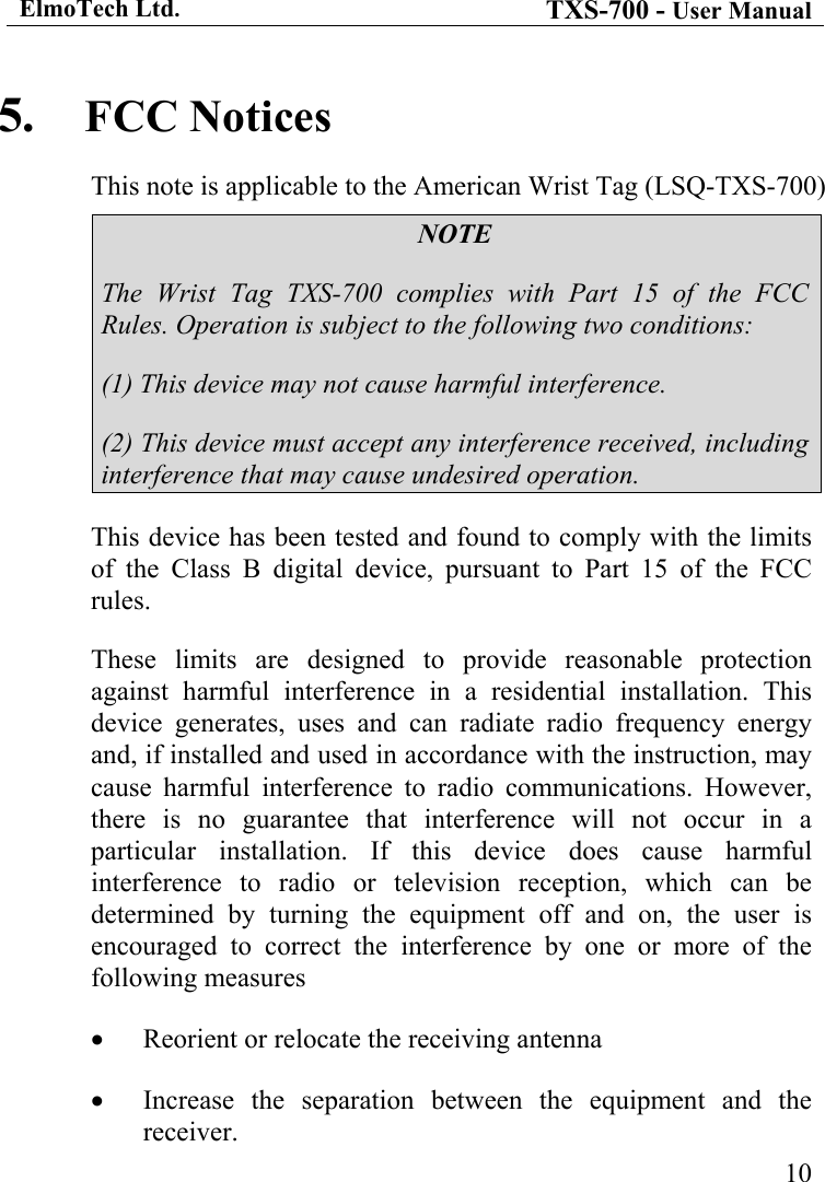 ElmoTech Ltd. TXS-700 - User Manual   105.  FCC Notices This note is applicable to the American Wrist Tag (LSQ-TXS-700) NOTE The Wrist Tag TXS-700 complies with Part 15 of the FCC Rules. Operation is subject to the following two conditions: (1) This device may not cause harmful interference. (2) This device must accept any interference received, including interference that may cause undesired operation. This device has been tested and found to comply with the limits of the Class B digital device, pursuant to Part 15 of the FCC rules.  These limits are designed to provide reasonable protection against harmful interference in a residential installation. This device generates, uses and can radiate radio frequency energy and, if installed and used in accordance with the instruction, may cause harmful interference to radio communications. However, there is no guarantee that interference will not occur in a particular installation. If this device does cause harmful interference to radio or television reception, which can be determined by turning the equipment off and on, the user is encouraged to correct the interference by one or more of the following measures •  Reorient or relocate the receiving antenna •  Increase the separation between the equipment and the receiver. 
