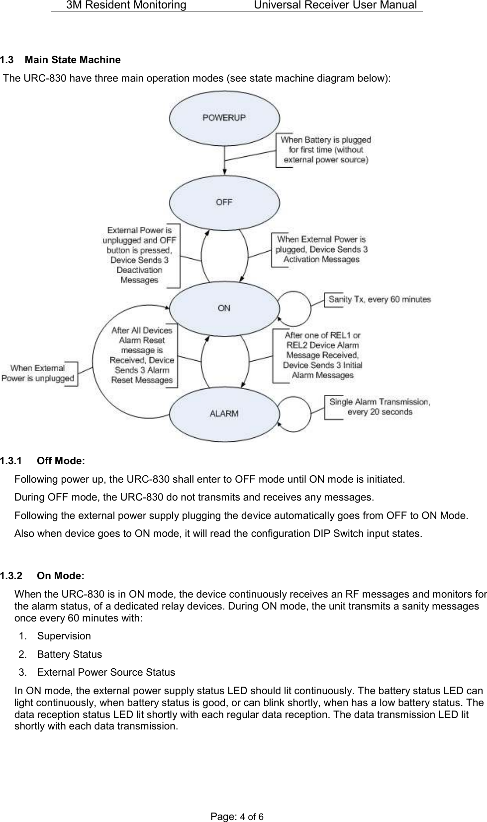 3M Resident Monitoring   Universal Receiver User Manual  Page: 4 of 6  1.3  Main State Machine  The URC-830 have three main operation modes (see state machine diagram below):  1.3.1  Off Mode: Following power up, the URC-830 shall enter to OFF mode until ON mode is initiated.  During OFF mode, the URC-830 do not transmits and receives any messages. Following the external power supply plugging the device automatically goes from OFF to ON Mode. Also when device goes to ON mode, it will read the configuration DIP Switch input states.  1.3.2  On Mode: When the URC-830 is in ON mode, the device continuously receives an RF messages and monitors for the alarm status, of a dedicated relay devices. During ON mode, the unit transmits a sanity messages once every 60 minutes with: 1.  Supervision 2.  Battery Status 3.  External Power Source Status In ON mode, the external power supply status LED should lit continuously. The battery status LED can light continuously, when battery status is good, or can blink shortly, when has a low battery status. The data reception status LED lit shortly with each regular data reception. The data transmission LED lit shortly with each data transmission.  