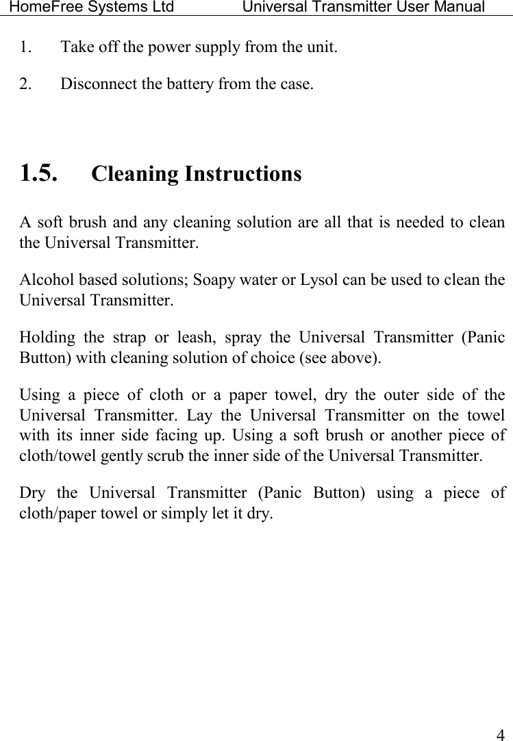 HomeFree Systems Ltd    Universal Transmitter User Manual    4 1.  Take off the power supply from the unit. 2.  Disconnect the battery from the case.   1.5. Cleaning Instructions A soft brush and any cleaning solution are all that is needed to clean the Universal Transmitter. Alcohol based solutions; Soapy water or Lysol can be used to clean the Universal Transmitter.  Holding  the  strap  or  leash,  spray  the  Universal  Transmitter  (Panic Button) with cleaning solution of choice (see above).   Using  a  piece  of  cloth  or  a  paper  towel,  dry  the  outer  side  of  the Universal  Transmitter.  Lay  the  Universal  Transmitter  on  the  towel with  its  inner  side facing  up.  Using  a  soft  brush  or  another piece of cloth/towel gently scrub the inner side of the Universal Transmitter. Dry  the  Universal  Transmitter  (Panic  Button)  using  a  piece  of cloth/paper towel or simply let it dry.   