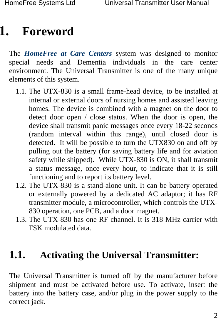 HomeFree Systems Ltd    Universal Transmitter User Manual   2 1. Foreword The  HomeFree at Care Centers system was designed to monitor special needs and Dementia individuals in the care center environment. The Universal Transmitter is one of the many unique elements of this system.  1.1. The UTX-830 is a small frame-head device, to be installed at internal or external doors of nursing homes and assisted leaving homes. The device is combined with a magnet on the door to detect door open / close status. When the door is open, the device shall transmit panic messages once every 18-22 seconds (random interval within this range), until closed door is detected.  It will be possible to turn the UTX830 on and off by pulling out the battery (for saving battery life and for aviation safety while shipped).  While UTX-830 is ON, it shall transmit a status message, once every hour, to indicate that it is still functioning and to report its battery level. 1.2. The UTX-830 is a stand-alone unit. It can be battery operated or externally powered by a dedicated AC adaptor; it has RF transmitter module, a microcontroller, which controls the UTX-830 operation, one PCB, and a door magnet.  1.3. The UTX-830 has one RF channel. It is 318 MHz carrier with FSK modulated data.    1.1. Activating the Universal Transmitter: The Universal Transmitter is turned off by the manufacturer before shipment and must be activated before use. To activate, insert the battery into the battery case, and/or plug in the power supply to the correct jack. 