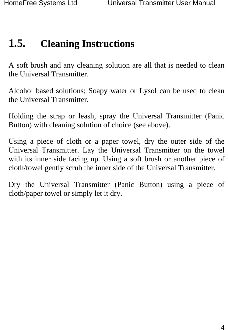 HomeFree Systems Ltd    Universal Transmitter User Manual   4   1.5. Cleaning Instructions A soft brush and any cleaning solution are all that is needed to clean the Universal Transmitter. Alcohol based solutions; Soapy water or Lysol can be used to clean the Universal Transmitter.  Holding the strap or leash, spray the Universal Transmitter (Panic Button) with cleaning solution of choice (see above).   Using a piece of cloth or a paper towel, dry the outer side of the Universal Transmitter. Lay the Universal Transmitter on the towel with its inner side facing up. Using a soft brush or another piece of cloth/towel gently scrub the inner side of the Universal Transmitter. Dry the Universal Transmitter (Panic Button) using a piece of cloth/paper towel or simply let it dry.   
