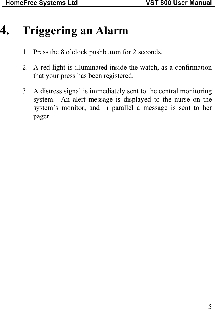 HomeFree Systems Ltd   VST 800 User Manual  4.  Triggering an Alarm 1.  Press the 8 o’clock pushbutton for 2 seconds. 2.  A red light is illuminated inside the watch, as a confirmation that your press has been registered. 3.  A distress signal is immediately sent to the central monitoring system.  An alert message is displayed to the nurse on the system’s monitor, and in parallel a message is sent to her pager.                        5