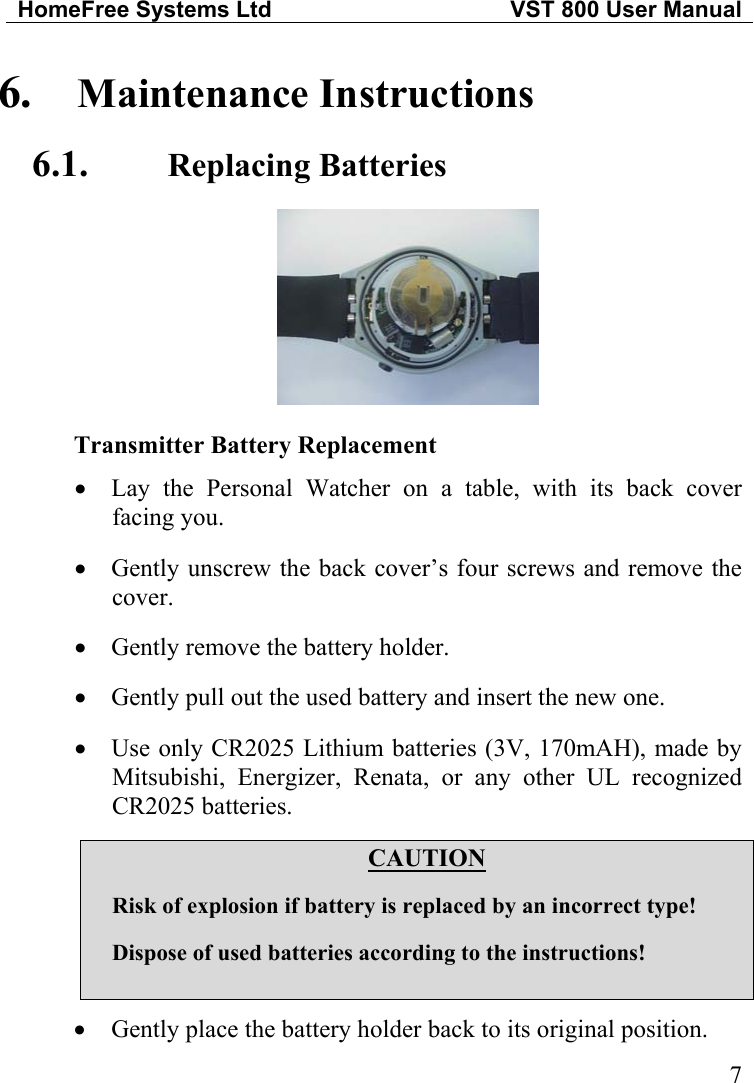 HomeFree Systems Ltd   VST 800 User Manual  6.  Maintenance Instructions 6.1.  Replacing Batteries  Transmitter Battery Replacement Lay the Personal Watcher on a table, with its back cover facing you. • • • • •  Gently unscrew the back cover’s four screws and remove the cover.  Gently remove the battery holder.  Gently pull out the used battery and insert the new one.  Use only CR2025 Lithium batteries (3V, 170mAH), made by Mitsubishi, Energizer, Renata, or any other UL recognized CR2025 batteries.  CAUTION  Risk of explosion if battery is replaced by an incorrect type!  Dispose of used batteries according to the instructions!  •  Gently place the battery holder back to its original position.  7