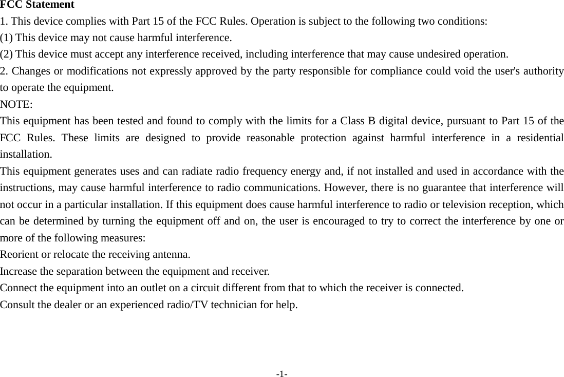 -1- FCC Statement 1. This device complies with Part 15 of the FCC Rules. Operation is subject to the following two conditions: (1) This device may not cause harmful interference. (2) This device must accept any interference received, including interference that may cause undesired operation. 2. Changes or modifications not expressly approved by the party responsible for compliance could void the user&apos;s authority to operate the equipment. NOTE:   This equipment has been tested and found to comply with the limits for a Class B digital device, pursuant to Part 15 of the FCC Rules. These limits are designed to provide reasonable protection against harmful interference in a residential installation. This equipment generates uses and can radiate radio frequency energy and, if not installed and used in accordance with the instructions, may cause harmful interference to radio communications. However, there is no guarantee that interference will not occur in a particular installation. If this equipment does cause harmful interference to radio or television reception, which can be determined by turning the equipment off and on, the user is encouraged to try to correct the interference by one or more of the following measures: Reorient or relocate the receiving antenna. Increase the separation between the equipment and receiver. Connect the equipment into an outlet on a circuit different from that to which the receiver is connected.   Consult the dealer or an experienced radio/TV technician for help.   
