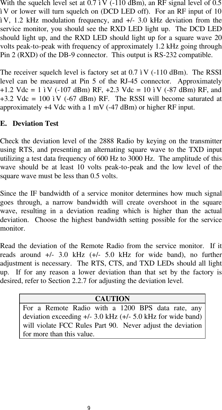  9 With the squelch level set at 0.7 ìV (-110 dBm), an RF signal level of 0.5 ìV or lower will turn squelch on (DCD LED off).  For an RF input of 10 ìV, 1.2 kHz modulation frequency, and +/- 3.0 kHz deviation from the service monitor, you should see the RXD LED light up.  The DCD LED should light up, and the RXD LED should light up for a square wave 20 volts peak-to-peak with frequency of approximately 1.2 kHz going through Pin 2 (RXD) of the DB-9 connector.  This output is RS-232 compatible.  The receiver squelch level is factory set at 0.7 ìV (-110 dBm).  The RSSI level can be measured at Pin 5 of the RJ-45 connector.  Approximately +1.2 Vdc = 1 ìV (-107 dBm) RF, +2.3 Vdc = 10 ìV (-87 dBm) RF, and +3.2 Vdc = 100 ìV (-67 dBm) RF.  The RSSI will become saturated at approximately +4 Vdc with a 1 mV (-47 dBm) or higher RF input.  E.   Deviation Test    Check the deviation level of the 2888 Radio by keying on the transmitter using RTS, and presenting an alternating square wave to the TXD input utilizing a test data frequency of 600 Hz to 3000 Hz.  The amplitude of this wave should be at least 10 volts peak-to-peak and the low level of the square wave must be less than 0.5 volts.   Since the IF bandwidth of a service monitor determines how much signal goes through, a narrow bandwidth will create overshoot in the square wave, resulting in a deviation reading which is higher than the actual deviation.  Choose the highest bandwidth setting possible for the service monitor.  Read the deviation of the Remote Radio from the service monitor.  If it reads around +/- 3.0 kHz (+/- 5.0 kHz for wide band), no further adjustment is necessary.  The RTS, CTS, and TXD LEDs should all light up.  If for any reason a lower deviation than that set by the factory is desired, refer to Section 2.2.7 for adjusting the deviation level.  CAUTION For a Remote Radio with a 1200 BPS data rate, any deviation exceeding +/- 3.0 kHz (+/- 5.0 kHz for wide band) will violate FCC Rules Part 90.  Never adjust the deviation for more than this value.          