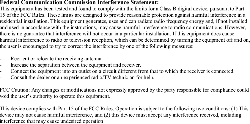   Federal Communication Commission Interference Statement: This equipment has been tested and found to comply with the limits for a Class B digital device, pursuant to Part 15 of the FCC Rules. These limits are designed to provide reasonable protection against harmful interference in a residential installation. This equipment generates, uses and can radiate radio frequency energy and, if not installed and used in accordance with the instructions, may cause harmful interference to radio communications. However, there is no guarantee that interference will not occur in a particular installation. If this equipment does cause harmful interference to radio or television reception, which can be determined by turning the equipment off and on, the user is encouraged to try to correct the interference by one of the following measures:  - Reorient or relocate the receiving antenna. - Increase the separation between the equipment and receiver. - Connect the equipment into an outlet on a circuit different from that to which the receiver is connected. - Consult the dealer or an experienced radio/TV technician for help.  FCC Caution: Any changes or modifications not expressly approved by the party responsible for compliance could void the user’s authority to operate this equipment.  This device complies with Part 15 of the FCC Rules. Operation is subject to the following two conditions: (1) This device may not cause harmful interference, and (2) this device must accept any interference received, including interference that may cause undesired operation. 