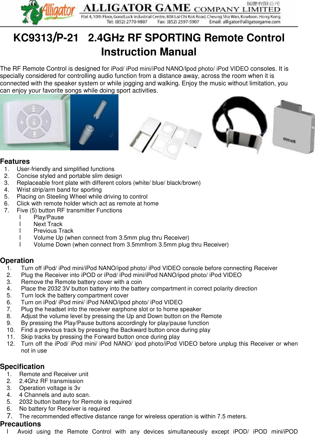  KC9313/P-21   2.4GHz RF SPORTING Remote Control Instruction Manual   The RF Remote Control is designed for iPod/ iPod mini/iPod NANO/Ipod photo/ iPod VIDEO consoles. It is specially considered for controlling audio function from a distance away, across the room when it is connected with the speaker system or while jogging and walking. Enjoy the music without limitation, you can enjoy your favorite songs while doing sport activities.    Features 1.  User-friendly and simplified functions 2.  Concise styled and portable slim design  3.  Replaceable front plate with different colors (white/ blue/ black/brown) 4.  Wrist strip/arm band for sporting 5.  Placing on Steeling Wheel while driving to control  6.  Click with remote holder which act as remote at home 7.  Five (5) button RF transmitter Functions  l  Play/Pause  l  Next Track  l Previous Track  l Volume Up (when connect from 3.5mm plug thru Receiver) l  Volume Down (when connect from 3.5mmfrom 3.5mm plug thru Receiver)  Operation 1.  Turn off iPod/ iPod mini/iPod NANO/ipod photo/ iPod VIDEO console before connecting Receiver 2.  Plug the Receiver into iPOD or iPod/ iPod mini/iPod NANO/ipod photo/ iPod VIDEO 3.  Remove the Remote battery cover with a coin 4.  Place the 2032 3V button battery into the battery compartment in correct polarity direction 5.  Turn lock the battery compartment cover  6.  Turn on iPod/ iPod mini/ iPod NANO/ipod photo/ iPod VIDEO 7.  Plug the headset into the receiver earphone slot or to home speaker 8.  Adjust the volume level by pressing the Up and Down button on the Remote 9.  By pressing the Play/Pause buttons accordingly for play/pause function 10.  Find a previous track by pressing the Backward button once during play 11.  Skip tracks by pressing the Forward button once during play  12.  Turn off the iPod/ iPod mini/ iPod NANO/ ipod photo/iPod VIDEO before unplug this Receiver or when not in use  Specification  1.  Remote and Receiver unit  2.  2.4Ghz RF transmission 3.  Operation voltage is 3v  4.  4 Channels and auto scan. 5.  2032 button battery for Remote is required 6.  No battery for Receiver is required 7.  The recommended effective distance range for wireless operation is within 7.5 meters.  Precautions l  Avoid using the Remote Control with any devices simultaneously except iPOD/ iPOD mini/iPOD 