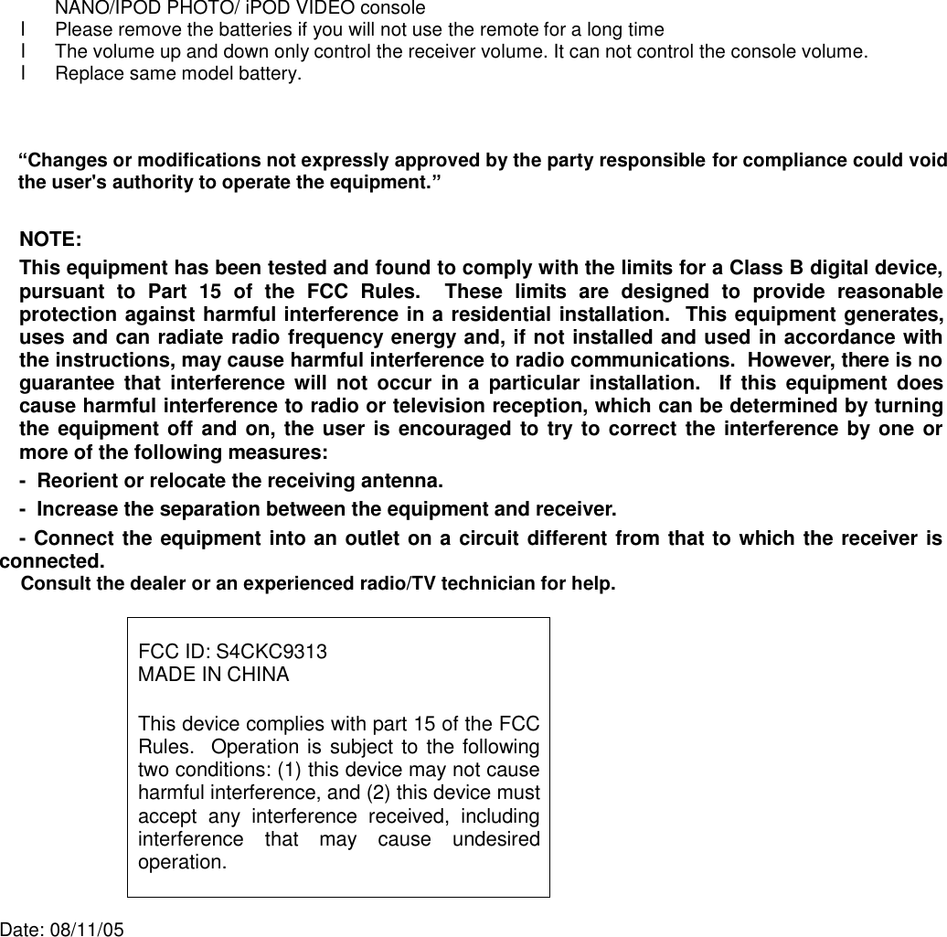 NANO/IPOD PHOTO/ iPOD VIDEO console l  Please remove the batteries if you will not use the remote for a long time l  The volume up and down only control the receiver volume. It can not control the console volume. l  Replace same model battery.      “Changes or modifications not expressly approved by the party responsible for compliance could void the user&apos;s authority to operate the equipment.”  NOTE:  This equipment has been tested and found to comply with the limits for a Class B digital device, pursuant to Part 15 of the FCC Rules.  These limits are designed to provide reasonable protection against harmful interference in a residential installation.  This equipment generates, uses and can radiate radio frequency energy and, if not installed and used in accordance with the instructions, may cause harmful interference to radio communications.  However, there is no guarantee that interference will not occur in a particular installation.  If this equipment does cause harmful interference to radio or television reception, which can be determined by turning the equipment off and on, the user is encouraged to try to correct the interference by one or more of the following measures: -  Reorient or relocate the receiving antenna. -  Increase the separation between the equipment and receiver. -  Connect the equipment into an outlet on a circuit different from that to which the receiver is connected. Consult the dealer or an experienced radio/TV technician for help.   FCC ID: S4CKC9313 MADE IN CHINA  This device complies with part 15 of the FCC Rules.  Operation is subject to the following two conditions: (1) this device may not cause harmful interference, and (2) this device must accept any interference received, including interference that may cause undesired operation.   Date: 08/11/05  