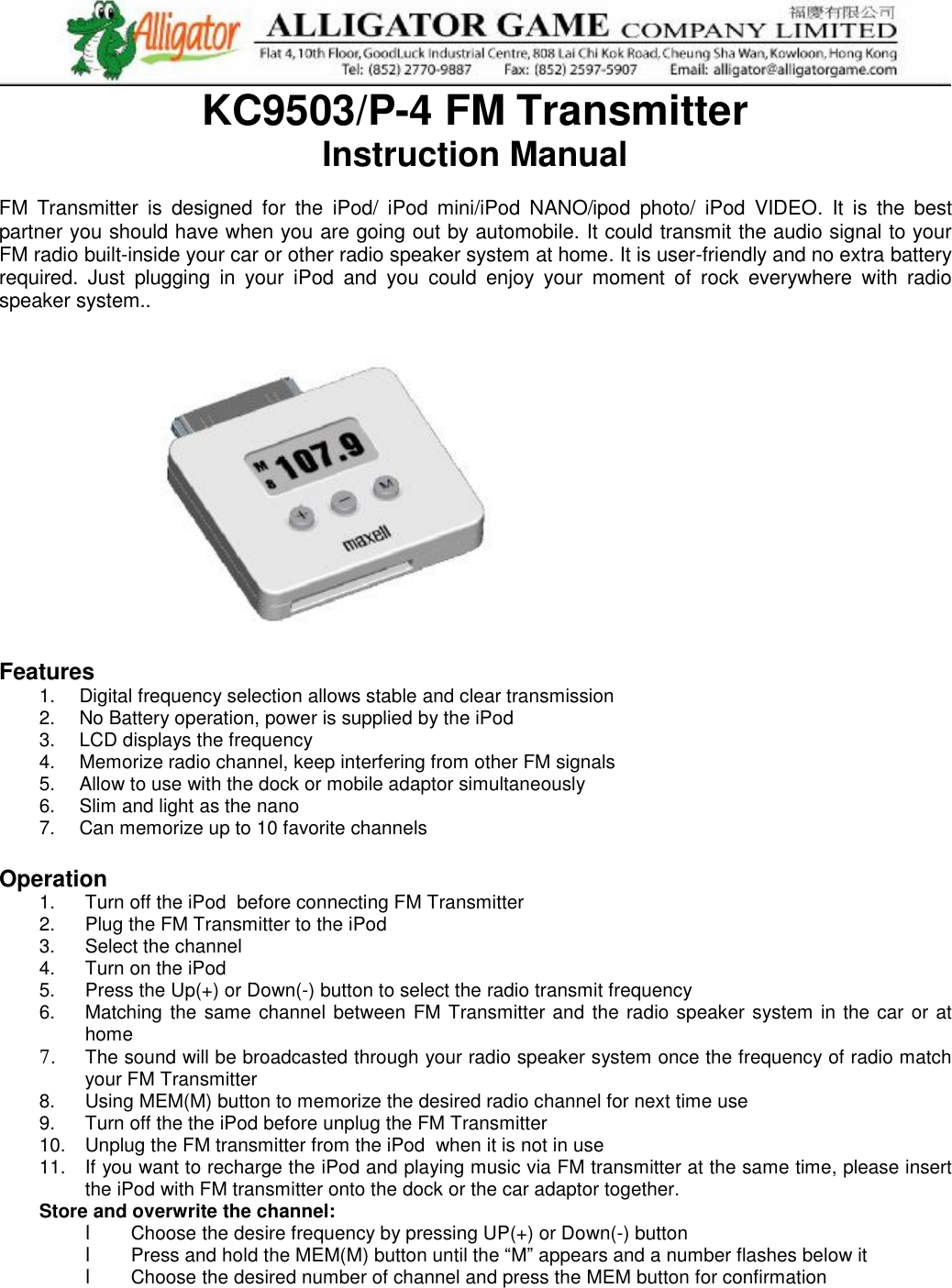   KC9503/P-4 FM Transmitter Instruction Manual  FM  Transmitter is designed for the  iPod/ iPod mini/iPod NANO/ipod photo/ iPod VIDEO.  It is the best partner you should have when you are going out by automobile. It could transmit the audio signal to your FM radio built-inside your car or other radio speaker system at home. It is user-friendly and no extra battery required. Just plugging in your iPod and you could enjoy your moment of rock everywhere with radio speaker system..                                                                                               Features 1.  Digital frequency selection allows stable and clear transmission 2.  No Battery operation, power is supplied by the iPod  3.  LCD displays the frequency 4.  Memorize radio channel, keep interfering from other FM signals 5.  Allow to use with the dock or mobile adaptor simultaneously  6.  Slim and light as the nano   7.  Can memorize up to 10 favorite channels  Operation 1.  Turn off the iPod  before connecting FM Transmitter 2.  Plug the FM Transmitter to the iPod  3.  Select the channel  4.  Turn on the iPod   5.  Press the Up(+) or Down(-) button to select the radio transmit frequency 6.  Matching the same channel between FM Transmitter and the radio speaker system in the car or at home 7. The sound will be broadcasted through your radio speaker system once the frequency of radio match your FM Transmitter 8.  Using MEM(M) button to memorize the desired radio channel for next time use 9.  Turn off the the iPod before unplug the FM Transmitter 10.  Unplug the FM transmitter from the iPod  when it is not in use 11.  If you want to recharge the iPod and playing music via FM transmitter at the same time, please insert the iPod with FM transmitter onto the dock or the car adaptor together. Store and overwrite the channel: l  Choose the desire frequency by pressing UP(+) or Down(-) button  l  Press and hold the MEM(M) button until the “M” appears and a number flashes below it l  Choose the desired number of channel and press the MEM button for confirmation      