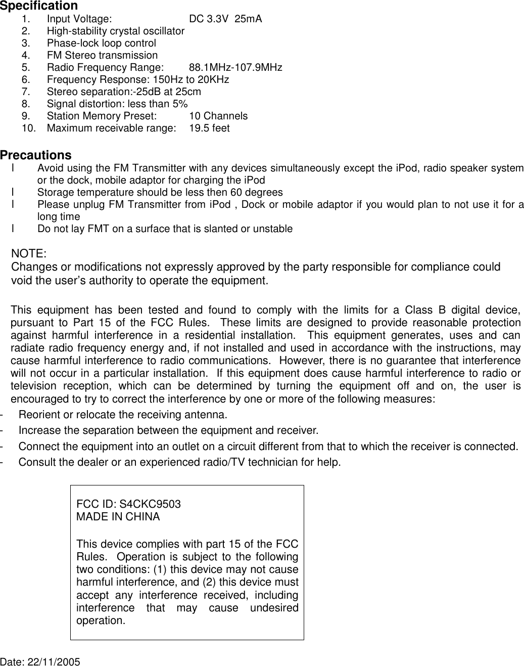    Specification 1.  Input Voltage:            DC 3.3V  25mA 2.  High-stability crystal oscillator 3.  Phase-lock loop control 4.  FM Stereo transmission 5.  Radio Frequency Range:    88.1MHz-107.9MHz 6.  Frequency Response: 150Hz to 20KHz 7.  Stereo separation:-25dB at 25cm 8.  Signal distortion: less than 5% 9.  Station Memory Preset:   10 Channels 10.  Maximum receivable range:   19.5 feet  Precautions l  Avoid using the FM Transmitter with any devices simultaneously except the iPod, radio speaker system or the dock, mobile adaptor for charging the iPod  l  Storage temperature should be less then 60 degrees l  Please unplug FM Transmitter from iPod , Dock or mobile adaptor if you would plan to not use it for a long time l Do not lay FMT on a surface that is slanted or unstable  NOTE: Changes or modifications not expressly approved by the party responsible for compliance could void the user’s authority to operate the equipment.   This equipment has been tested and found to comply with  the  limits for a Class B digital device, pursuant to Part 15 of the FCC Rules.  These limits are designed to provide reasonable protection against harmful interference in a residential installation.  This equipment generates, uses and can radiate radio frequency energy and, if not installed and used in accordance with the instructions, may cause harmful interference to radio communications.  However, there is no guarantee that interference will not occur in a particular installation.  If this equipment does cause harmful interference to radio or television reception, which can be determined by turning the equipment off  and on, the user is encouraged to try to correct the interference by one or more of the following measures: -  Reorient or relocate the receiving antenna. -  Increase the separation between the equipment and receiver. -  Connect the equipment into an outlet on a circuit different from that to which the receiver is connected. -  Consult the dealer or an experienced radio/TV technician for help.   FCC ID: S4CKC9503 MADE IN CHINA  This device complies with part 15 of the FCC Rules.  Operation is subject to the following two conditions: (1) this device may not cause harmful interference, and (2) this device must accept any interference received, including interference that may cause undesired operation.   Date: 22/11/2005 