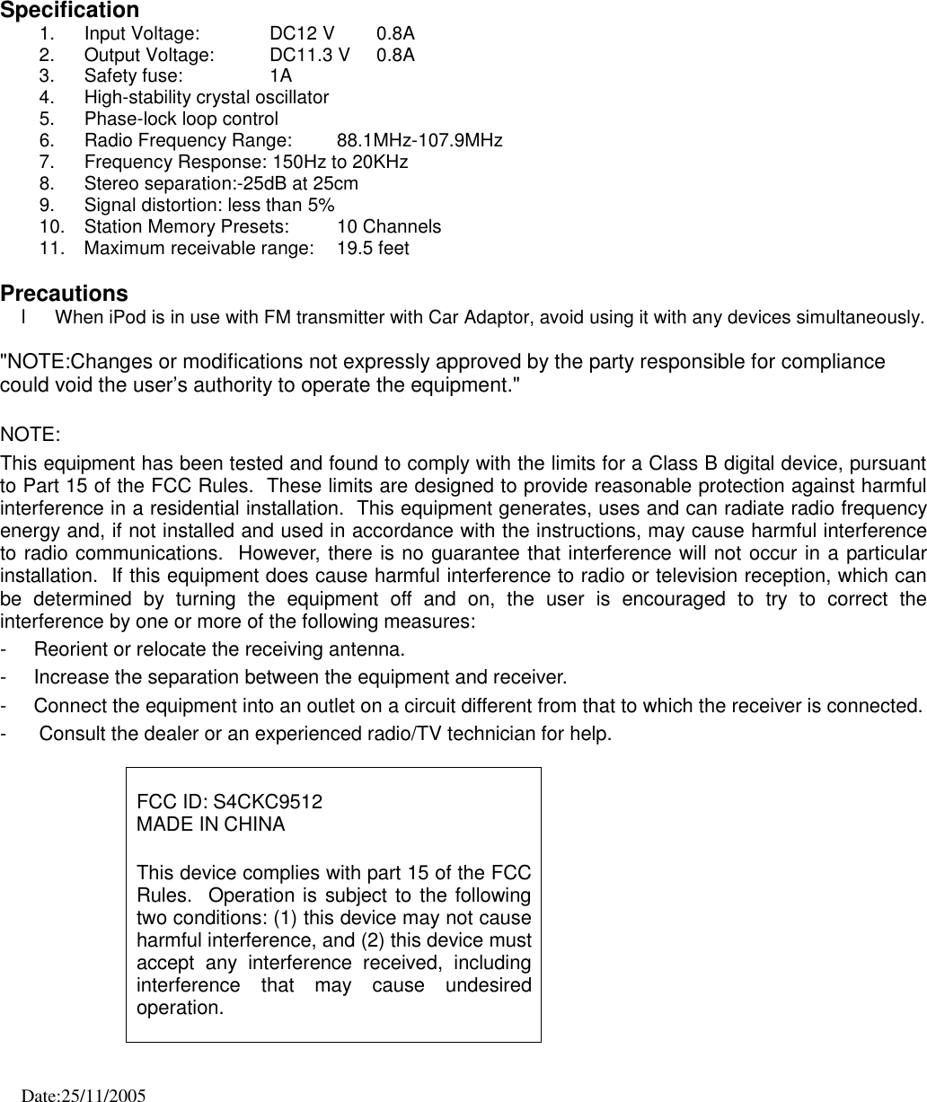    Specification 1.  Input Voltage:            DC12 V        0.8A 2.  Output Voltage:         DC11.3 V     0.8A 3.  Safety fuse:     1A 4.  High-stability crystal oscillator 5.  Phase-lock loop control 6.  Radio Frequency Range:    88.1MHz-107.9MHz 7.  Frequency Response: 150Hz to 20KHz 8.  Stereo separation:-25dB at 25cm 9.  Signal distortion: less than 5% 10.  Station Memory Presets:   10 Channels 11.  Maximum receivable range:   19.5 feet  Precautions l When iPod is in use with FM transmitter with Car Adaptor, avoid using it with any devices simultaneously.  &quot;NOTE:Changes or modifications not expressly approved by the party responsible for compliance could void the user’s authority to operate the equipment.&quot;  NOTE:  This equipment has been tested and found to comply with the limits for a Class B digital device, pursuant to Part 15 of the FCC Rules.  These limits are designed to provide reasonable protection against harmful interference in a residential installation.  This equipment generates, uses and can radiate radio frequency energy and, if not installed and used in accordance with the instructions, may cause harmful interference to radio communications.  However, there is no guarantee that interference will not occur in a particular installation.  If this equipment does cause harmful interference to radio or television reception, which can be determined by turning the  equipment off and on, the user is encouraged to try to correct the interference by one or more of the following measures: -  Reorient or relocate the receiving antenna. -  Increase the separation between the equipment and receiver. -  Connect the equipment into an outlet on a circuit different from that to which the receiver is connected. -      Consult the dealer or an experienced radio/TV technician for help.   FCC ID: S4CKC9512 MADE IN CHINA  This device complies with part 15 of the FCC Rules.  Operation is subject to the following two conditions: (1) this device may not cause harmful interference, and (2) this device must accept any interference received, including interference that may cause undesired operation.    Date:25/11/2005 
