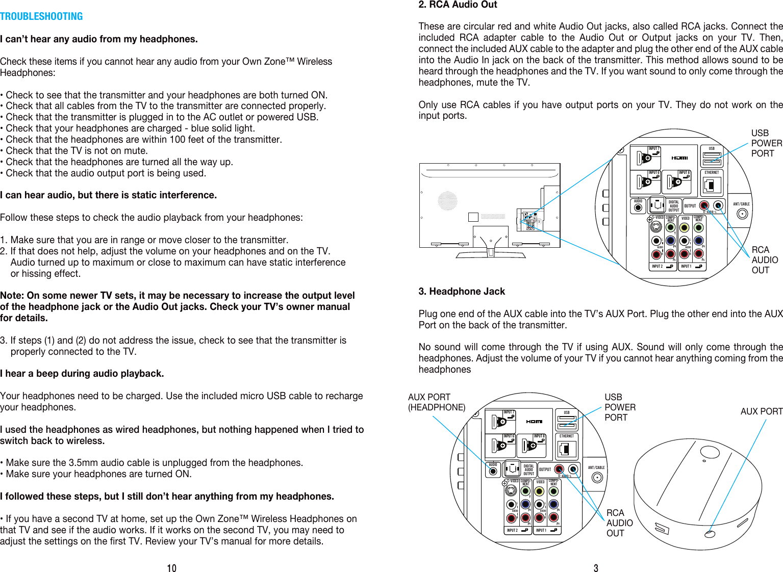 3AUX PORT(HEADPHONE)2. RCA Audio OutThese are circular red and white Audio Out jacks, also called RCA jacks. Connect the included RCA adapter cable to the Audio Out or Output jacks on your TV. Then, connect the included AUX cable to the adapter and plug the other end of the AUX cable into the Audio In jack on the back of the transmitter. This method allows sound to be heard through the headphones and the TV. If you want sound to only come through the headphones, mute the TV.Only use RCA cables if you have output ports on your TV. They do not work on the input ports.AUX PORT3. Headphone JackPlug one end of the AUX cable into the TV&rsquo;s AUX Port. Plug the other end into the AUX Port on the back of the transmitter.No sound will come through the TV if using AUX. Sound will only come through the headphones. Adjust the volume of your TV if you cannot hear anything coming from the headphonesINPUT  66INPUT  2 2INPUT  1 1INPUT  88INPUT  77DIGITALAUDIOOUTPUTOUTPUTAUDIOS-VIDEO VIDEOCOMPO-NENTCOMPO-NENTYPBPRPBPRAUDIOLRAUDIOR - AUDIO - LETHERNETUSBANT/CABLELRUSBPOWERPORTTROUBLESHOOTINGI can&rsquo;t hear any audio from my headphones.Check these items if you cannot hear any audio from your Own Zone&trade; Wireless Headphones:&bull; Check to see that the transmitter and your headphones are both turned ON.&bull; Check that all cables from the TV to the transmitter are connected properly.&bull; Check that the transmitter is plugged in to the AC outlet or powered USB.&bull; Check that your headphones are charged - blue solid light.&bull; Check that the headphones are within 100 feet of the transmitter.&bull; Check that the TV is not on mute.&bull; Check that the headphones are turned all the way up.&bull; Check that the audio output port is being used.I can hear audio, but there is static interference.Follow these steps to check the audio playback from your headphones:1. Make sure that you are in range or move closer to the transmitter.2. If that does not help, adjust the volume on your headphones and on the TV.     Audio turned up to maximum or close to maximum can have static interference      or hissing effect.Note: On some newer TV sets, it may be necessary to increase the output level of the headphone jack or the Audio Out jacks. Check your TV&rsquo;s owner manual for details.3. If steps (1) and (2) do not address the issue, check to see that the transmitter is     properly connected to the TV.I hear a beep during audio playback.Your headphones need to be charged. Use the included micro USB cable to recharge your headphones.I used the headphones as wired headphones, but nothing happened when I tried to switch back to wireless.&bull; Make sure the 3.5mm audio cable is unplugged from the headphones.&bull; Make sure your headphones are turned ON.I followed these steps, but I still don&rsquo;t hear anything from my headphones.&bull; If you have a second TV at home, set up the Own Zone&trade; Wireless Headphones on that TV and see if the audio works. If it works on the second TV, you may need to adjust the settings on the first TV. Review your TV&rsquo;s manual for more details.10 USBPOWERPORTRCAAUDIOOUTINPUT  66INPUT  2 2INPUT  1 1INPUT  88INPUT  77DIGITALAUDIOOUTPUTOUTPUTAUDIOS-VIDEO VIDEOCOMPO-NENTCOMPO-NENTYPBPRPBPRAUDIOLRAUDIOR - AUDIO - LETHERNETUSBANT/CABLELRUSBRCAAUDIOOUT