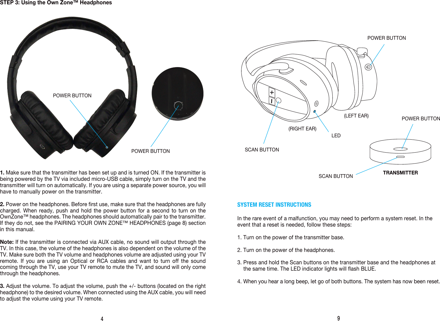 4STEP 3: Using the Own Zone&trade; Headphones1. Make sure that the transmitter has been set up and is turned ON. If the transmitter is being powered by the TV via included micro-USB cable, simply turn on the TV and the transmitter will turn on automatically. If you are using a separate power source, you will have to manually power on the transmitter. 2. Power on the headphones. Before first use, make sure that the headphones are fully charged. When ready, push and hold the power button for a second to turn on the OwnZone&trade; headphones. The headphones should automatically pair to the transmitter. If they do not, see the PAIRING YOUR OWN ZONE&trade; HEADPHONES (page 8) section in this manual.Note: If the transmitter is connected via AUX cable, no sound will output through the TV. In this case, the volume of the headphones is also dependent on the volume of the TV. Make sure both the TV volume and headphones volume are adjusted using your TV remote. If you are using an Optical or RCA cables and want to turn off the sound coming through the TV, use your TV remote to mute the TV, and sound will only come through the headphones.3. Adjust the volume. To adjust the volume, push the +/- buttons (located on the right headphone) to the desired volume. When connected using the AUX cable, you will need to adjust the volume using your TV remote.POWER BUTTON9SYSTEM RESET INSTRUCTIONSIn the rare event of a malfunction, you may need to perform a system reset. In the event that a reset is needed, follow these steps:1. Turn on the power of the transmitter base. 2. Turn on the power of the headphones. 3. Press and hold the Scan buttons on the transmitter base and the headphones at     the same time. The LED indicator lights will flash BLUE.4. When you hear a long beep, let go of both buttons. The system has now been reset.(RIGHT EAR)(LEFT EAR)LEDPOWER BUTTONTRANSMITTERPOWER BUTTONSCAN BUTTONSCAN BUTTONPOWER BUTTON