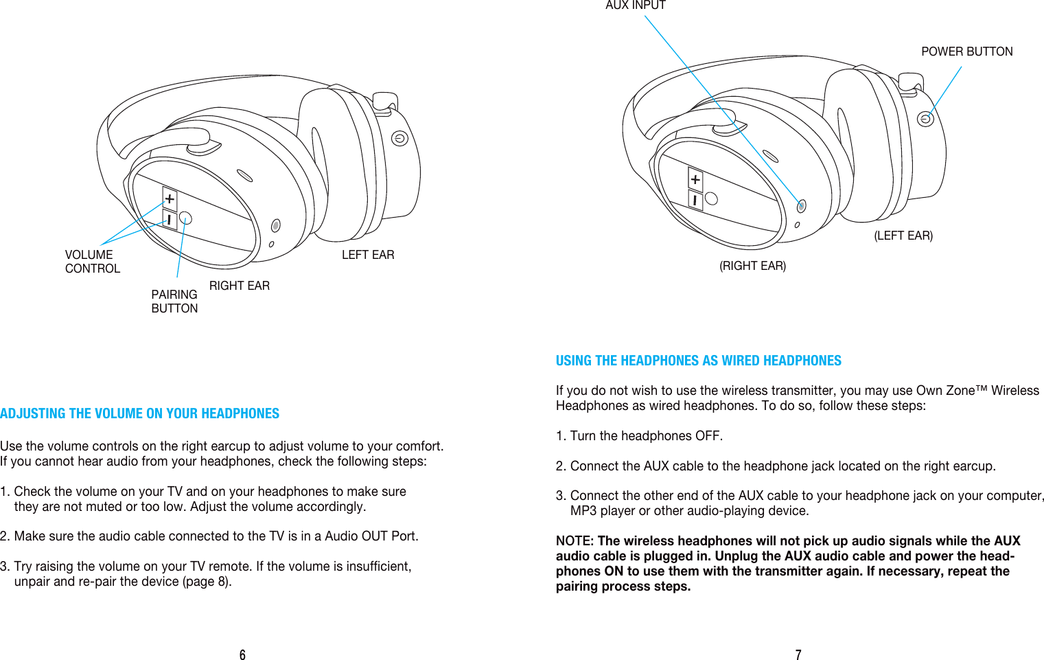 6ADJUSTING THE VOLUME ON YOUR HEADPHONESUse the volume controls on the right earcup to adjust volume to your comfort.If you cannot hear audio from your headphones, check the following steps:1. Check the volume on your TV and on your headphones to make sure     they are not muted or too low. Adjust the volume accordingly.2. Make sure the audio cable connected to the TV is in a Audio OUT Port.3. Try raising the volume on your TV remote. If the volume is insufficient,     unpair and re-pair the device (page 8).RIGHT EARLEFT EARVOLUMECONTROLPAIRINGBUTTON7USING THE HEADPHONES AS WIRED HEADPHONESIf you do not wish to use the wireless transmitter, you may use Own Zone&trade; Wireless Headphones as wired headphones. To do so, follow these steps:1. Turn the headphones OFF.2. Connect the AUX cable to the headphone jack located on the right earcup.3. Connect the other end of the AUX cable to your headphone jack on your computer,     MP3 player or other audio-playing device.NOTE: The wireless headphones will not pick up audio signals while the AUX audio cable is plugged in. Unplug the AUX audio cable and power the head-phones ON to use them with the transmitter again. If necessary, repeat the pairing process steps.(RIGHT EAR)(LEFT EAR)AUX INPUTPOWER BUTTON