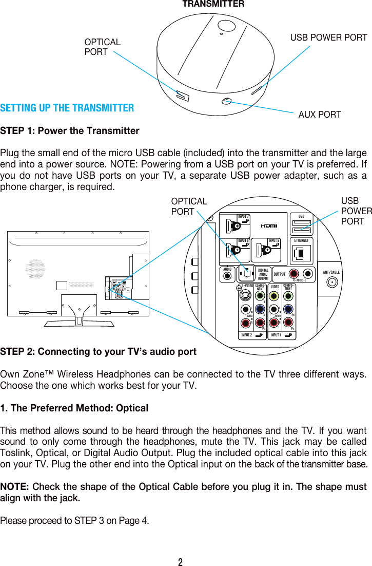 SETTING UP THE TRANSMITTERSTEP 1: Power the TransmitterPlug the small end of the micro USB cable (included) into the transmitter and the large end into a power source. NOTE: Powering from a USB port on your TV is preferred. If you do not have USB ports on your TV, a separate USB power adapter, such as a phone charger, is required.STEP 2: Connecting to your TV&rsquo;s audio portOwn Zone&trade; Wireless Headphones can be connected to the TV three different ways. Choose the one which works best for your TV.1. The Preferred Method: OpticalThis method allows sound to be heard through the headphones and the TV. If you want sound to only come through the headphones, mute the TV. This jack may be called Toslink, Optical, or Digital Audio Output. Plug the included optical cable into this jack on your TV. Plug the other end into the Optical input on the back of the transmitter base.  NOTE: Check the shape of the Optical Cable before you plug it in. The shape must align with the jack.Please proceed to STEP 3 on Page 4. 2USB POWER PORTAUX PORTOPTICALPORTOPTICALPORTUSBPOWERPORTTRANSMITTERINPUT  66INPUT  2 2INPUT  1 1INPUT  88INPUT  77DIGITALAUDIOOUTPUTOUTPUTAUDIOS-VIDEO VIDEOCOMPO-NENTCOMPO-NENTYPBPRPBPRAUDIOLRAUDIOR - AUDIO - LETHERNETUSBANT/CABLELRUSB