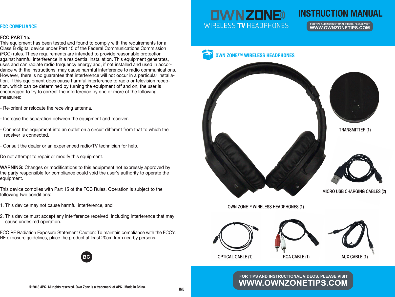 INSTRUCTION MANUALFOR TIPS AND INSTRUCTIONAL VIDEOS, PLEASE VISIT WWW.OWNZONETIPS.COMFOR TIPS AND INSTRUCTIONAL VIDEOS, PLEASE VISIT WWW.OWNZONETIPS.COM OWN ZONE&trade; WIRELESS HEADPHONES (1)OWN ZONE&trade; WIRELESS HEADPHONESMICRO USB CHARGING CABLES (2) TRANSMITTER (1)OPTICAL CABLE (1) RCA CABLE (1) AUX CABLE (1)FCC COMPLIANCEFCC PART 15:This equipment has been tested and found to comply with the requirements for a Class B digital device under Part 15 of the Federal Communications Commission (FCC) rules. These requirements are intended to provide reasonable protection against harmful interference in a residential installation. This equipment generates, uses and can radiate radio frequency energy and, if not installed and used in accor-dance with the instructions, may cause harmful interference to radio communications. However, there is no guarantee that interference will not occur in a particular installa-tion. If this equipment does cause harmful interference to radio or television recep-tion, which can be determined by turning the equipment off and on, the user is encouraged to try to correct the interference by one or more of the following measures:- Re-orient or relocate the receiving antenna.- Increase the separation between the equipment and receiver.- Connect the equipment into an outlet on a circuit different from that to which the    receiver is connected.- Consult the dealer or an experienced radio/TV technician for help.Do not attempt to repair or modify this equipment.WARNING: Changes or modifications to this equipment not expressly approved by the party responsible for compliance could void the user&rsquo;s authority to operate the equipment.This device complies with Part 15 of the FCC Rules. Operation is subject to the following two conditions:1. This device may not cause harmful interference, and2. This device must accept any interference received, including interference that may     cause undesired operation.FCC RF Radiation Exposure Statement Caution: To maintain compliance with the FCC&rsquo;s RF exposure guidelines, place the product at least 20cm from nearby persons.&copy; 2018 APG. All rights reserved. Own Zone is a trademark of APG.  Made in China.  IM3
