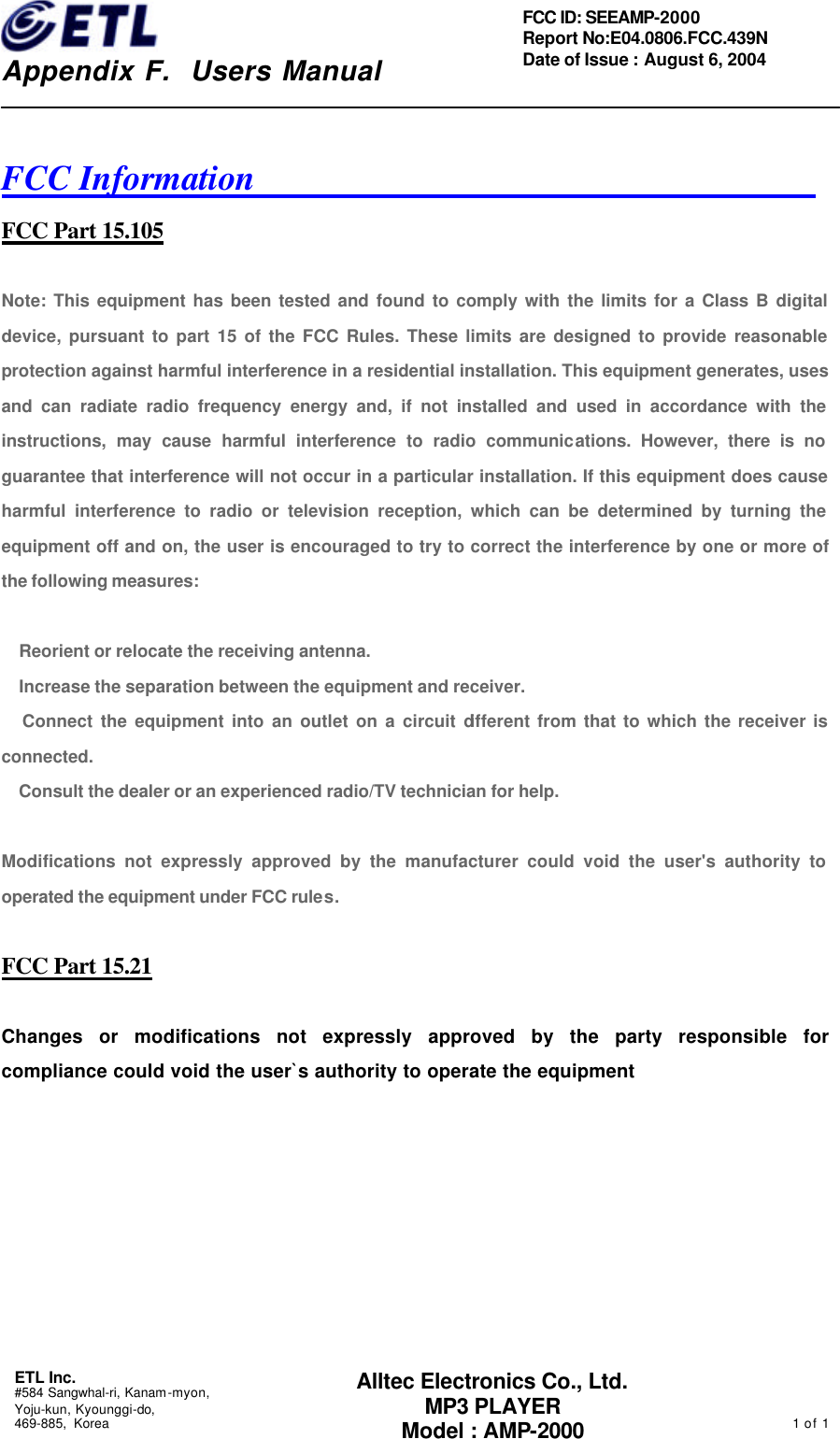    Appendix F.  Users Manual ETL Inc.  #584 Sangwhal-ri, Kanam-myon, Yoju-kun, Kyounggi-do, 469-885, Korea                                                                                                1 of 1  FCC ID: SEEAMP-2000 Report No:E04.0806.FCC.439N   Date of Issue : August 6, 2004 Alltec Electronics Co., Ltd. MP3 PLAYER Model : AMP-2000  FCC Information                                 FCC Part 15.105  Note: This equipment has been tested and found to comply with the limits for a Class B digital device, pursuant to part 15 of the FCC Rules. These limits are designed to provide reasonable protection against harmful interference in a residential installation. This equipment generates, uses and can radiate radio frequency energy and, if not installed and used in accordance with the instructions, may cause harmful interference to radio communications. However, there is no guarantee that interference will not occur in a particular installation. If this equipment does cause harmful interference to radio or television reception, which can be determined by turning the equipment off and on, the user is encouraged to try to correct the interference by one or more of the following measures:     Reorient or relocate the receiving antenna.    Increase the separation between the equipment and receiver.    Connect the equipment into an outlet on a circuit different from that to which the receiver is connected.    Consult the dealer or an experienced radio/TV technician for help.    Modifications not expressly approved by the manufacturer could void the user&apos;s authority to operated the equipment under FCC rules.  FCC Part 15.21  Changes or modifications not expressly approved by the party responsible for compliance could void the user`s authority to operate the equipment        