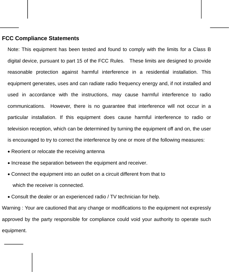    FCC Compliance Statements Note: This equipment has been tested and found to comply with the limits for a Class B digital device, pursuant to part 15 of the FCC Rules.    These limits are designed to provide reasonable protection against harmful interference in a residential installation. This equipment generates, uses and can radiate radio frequency energy and, if not installed and used in accordance with the instructions, may cause harmful interference to radio communications.  However, there is no guarantee that interference will not occur in a particular installation. If this equipment does cause harmful interference to radio or television reception, which can be determined by turning the equipment off and on, the user is encouraged to try to correct the interference by one or more of the following measures: • Reorient or relocate the receiving antenna • Increase the separation between the equipment and receiver. • Connect the equipment into an outlet on a circuit different from that to     which the receiver is connected. • Consult the dealer or an experienced radio / TV technician for help. Warning : Your are cautioned that any change or modifications to the equipment not expressly approved by the party responsible for compliance could void your authority to operate such equipment.  