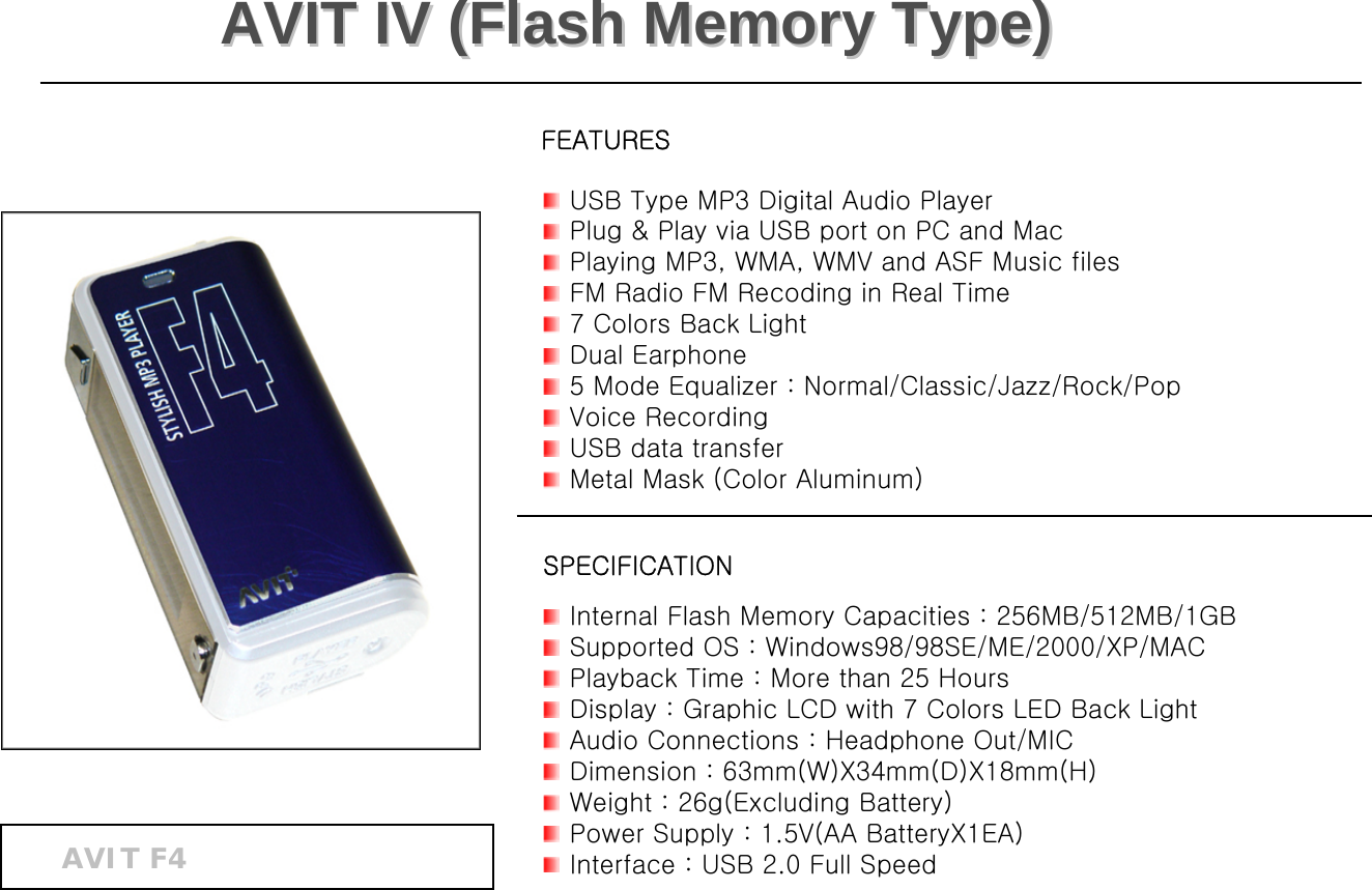 USB Type MP3 Digital Audio PlayerPlug &amp; Play via USB port on PC and MacPlaying MP3, WMA, WMV and ASF Music filesFM Radio FM Recoding in Real Time7 Colors Back LightDual Earphone5 Mode Equalizer : Normal/Classic/Jazz/Rock/PopVoice RecordingUSB data transfer Metal Mask (Color Aluminum)  Internal Flash Memory Capacities : 256MB/512MB/1GBSupported OS : Windows98/98SE/ME/2000/XP/MAC Playback Time : More than 25 HoursDisplay : Graphic LCD with 7 Colors LED Back LightAudio Connections : Headphone Out/MICDimension : 63mm(W)X34mm(D)X18mm(H)Weight : 26g(Excluding Battery)Power Supply : 1.5V(AA BatteryX1EA)Interface : USB 2.0 Full SpeedFEATURESSPECIFICATIONAVIT IV (Flash Memory Type)AVIT IV (Flash Memory Type)AVIT F4 