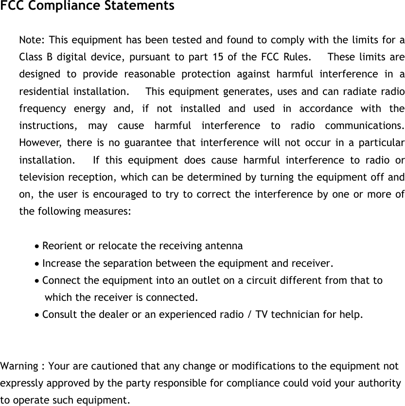 FCC Compliance Statements Note: This equipment has been tested and found to comply with the limits for a Class B digital device, pursuant to part 15 of the FCC Rules.   These limits are designed to provide reasonable protection against harmful interference in a residential installation.     This equipment generates, uses and can radiate radio frequency energy and, if not installed and used in accordance with the instructions, may cause harmful interference to radio communications.   However, there is no guarantee that interference will not occur in a particular installation.   If this equipment does cause harmful interference to radio or television reception, which can be determined by turning the equipment off and on, the user is encouraged to try to correct the interference by one or more of the following measures: x Reorient or relocate the receiving antenna x Increase the separation between the equipment and receiver. x Connect the equipment into an outlet on a circuit different from that to     which the receiver is connected. x Consult the dealer or an experienced radio / TV technician for help. Warning : Your are cautioned that any change or modifications to the equipment not expressly approved by the party responsible for compliance could void your authority to operate such equipment. G