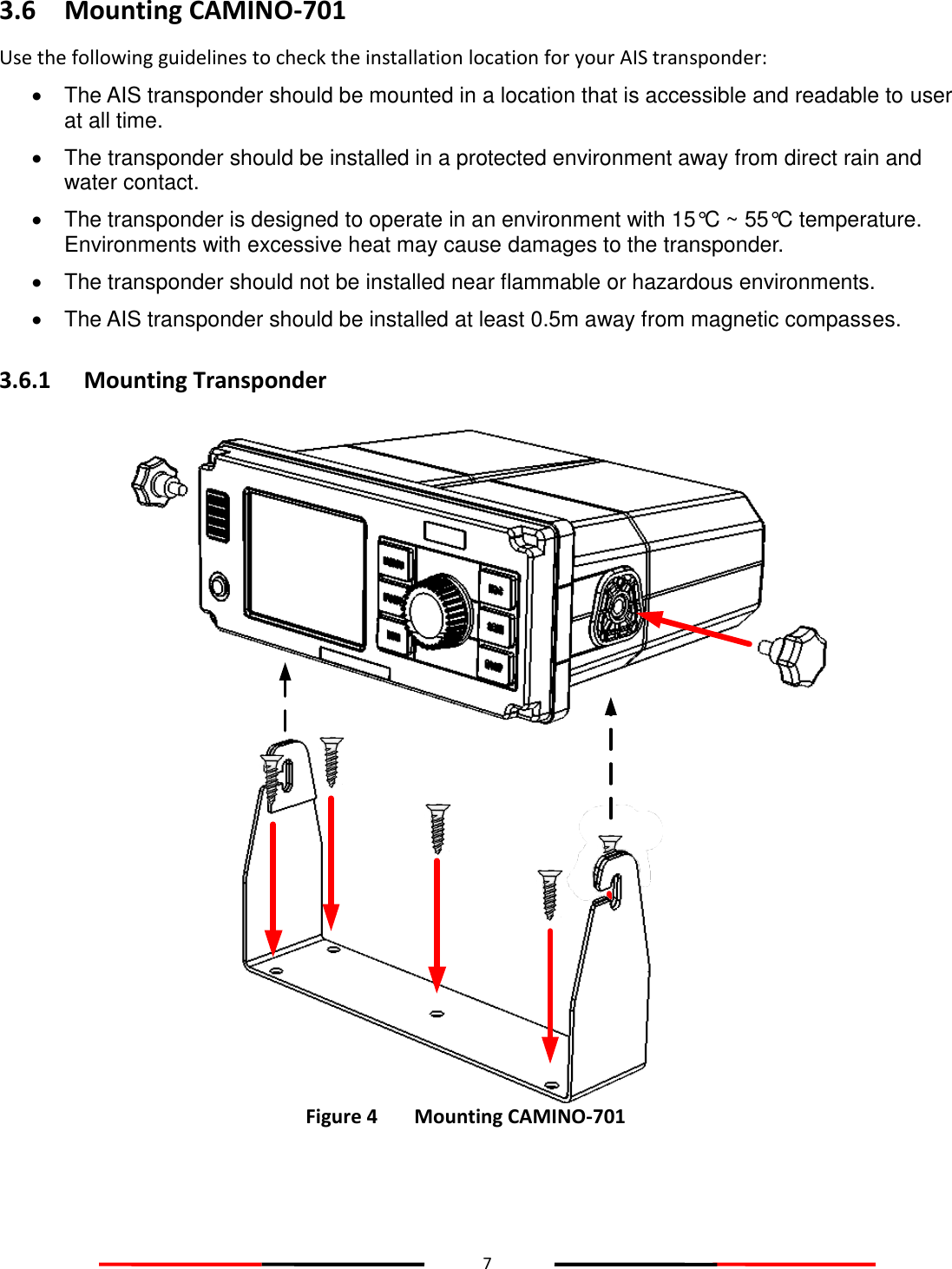 7  3.6 Mounting CAMINO-701 Use the following guidelines to check the installation location for your AIS transponder:   The AIS transponder should be mounted in a location that is accessible and readable to user at all time.   The transponder should be installed in a protected environment away from direct rain and water contact.   The transponder is designed to operate in an environment with 15°C ~ 55°C temperature. Environments with excessive heat may cause damages to the transponder.   The transponder should not be installed near flammable or hazardous environments.   The AIS transponder should be installed at least 0.5m away from magnetic compasses. 3.6.1 Mounting Transponder  Figure 4   Mounting CAMINO-701     