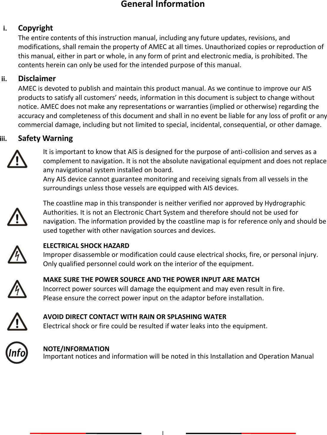 I  General Information  i. Copyright The entire contents of this instruction manual, including any future updates, revisions, and modifications, shall remain the property of AMEC at all times. Unauthorized copies or reproduction of this manual, either in part or whole, in any form of print and electronic media, is prohibited. The contents herein can only be used for the intended purpose of this manual. ii. Disclaimer AMEC is devoted to publish and maintain this product manual. As we continue to improve our AIS products to satisfy all customers’ needs, information in this document is subject to change without notice. AMEC does not make any representations or warranties (implied or otherwise) regarding the accuracy and completeness of this document and shall in no event be liable for any loss of profit or any commercial damage, including but not limited to special, incidental, consequential, or other damage. iii. Safety Warning   It is important to know that AIS is designed for the purpose of anti-collision and serves as a complement to navigation. It is not the absolute navigational equipment and does not replace any navigational system installed on board. Any AIS device cannot guarantee monitoring and receiving signals from all vessels in the surroundings unless those vessels are equipped with AIS devices.   The coastline map in this transponder is neither verified nor approved by Hydrographic Authorities. It is not an Electronic Chart System and therefore should not be used for navigation. The information provided by the coastline map is for reference only and should be used together with other navigation sources and devices.   ELECTRICAL SHOCK HAZARD Improper disassemble or modification could cause electrical shocks, fire, or personal injury. Only qualified personnel could work on the interior of the equipment.   MAKE SURE THE POWER SOURCE AND THE POWER INPUT ARE MATCH Incorrect power sources will damage the equipment and may even result in fire. Please ensure the correct power input on the adaptor before installation.   AVOID DIRECT CONTACT WITH RAIN OR SPLASHING WATER Electrical shock or fire could be resulted if water leaks into the equipment.   NOTE/INFORMATION Important notices and information will be noted in this Installation and Operation Manual     