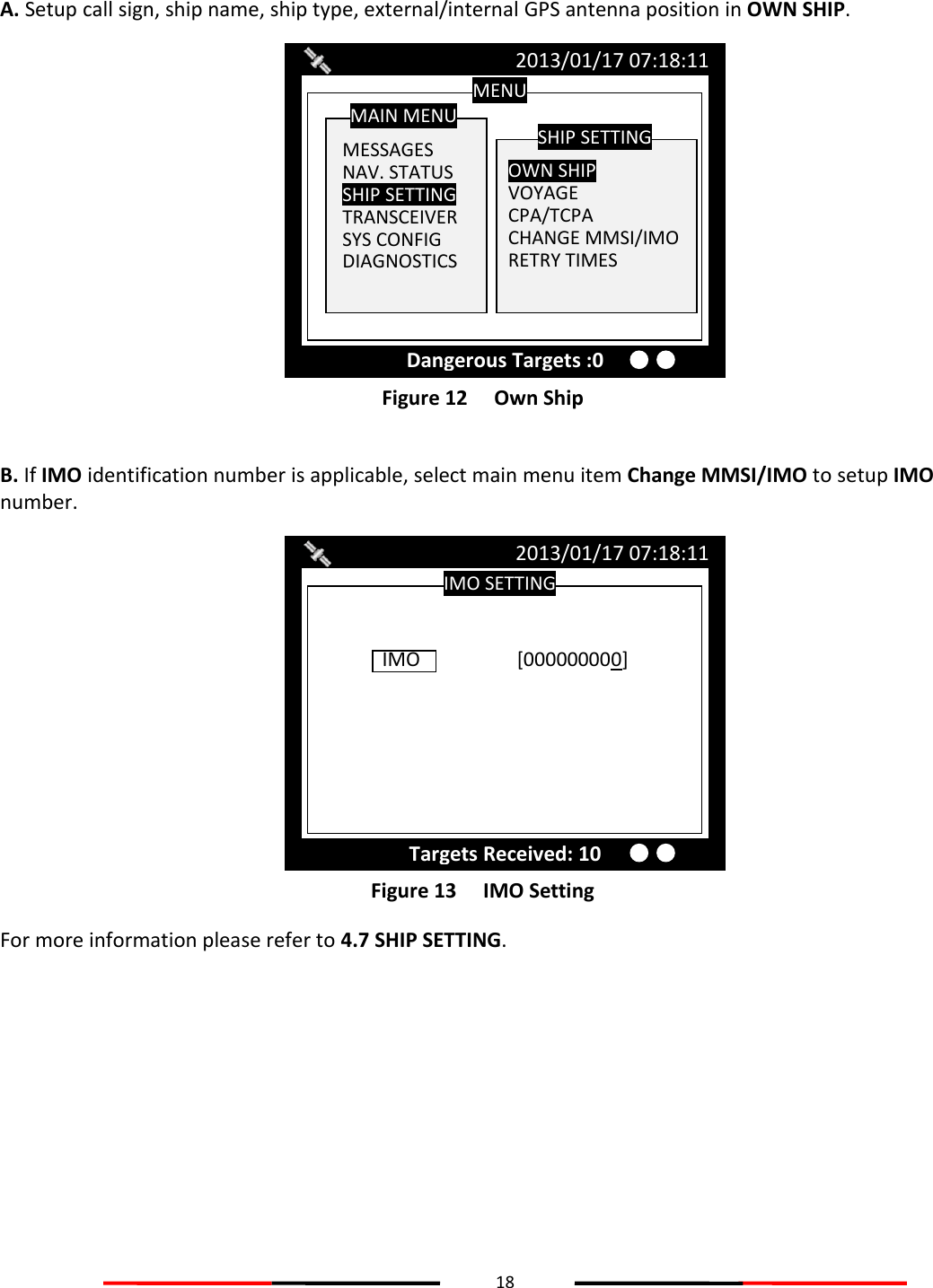18   A. Setup call sign, ship name, ship type, external/internal GPS antenna position in OWN SHIP.  Figure 12   Own Ship  B. If IMO identification number is applicable, select main menu item Change MMSI/IMO to setup IMO number.       Figure 13   IMO Setting For more information please refer to 4.7 SHIP SETTING.  IMO SETTING 2013/01/17 07:18:11 IMO    [000000000]  Targets Received: 10 MENU  MESSAGES NAV. STATUS SHIP SETTING TRANSCEIVER SYS CONFIG DIAGNOSTICS MAIN MENU  OWN SHIP VOYAGE CPA/TCPA CHANGE MMSI/IMO RETRY TIMES SHIP SETTING 2013/01/17 07:18:11 Dangerous Targets :0 