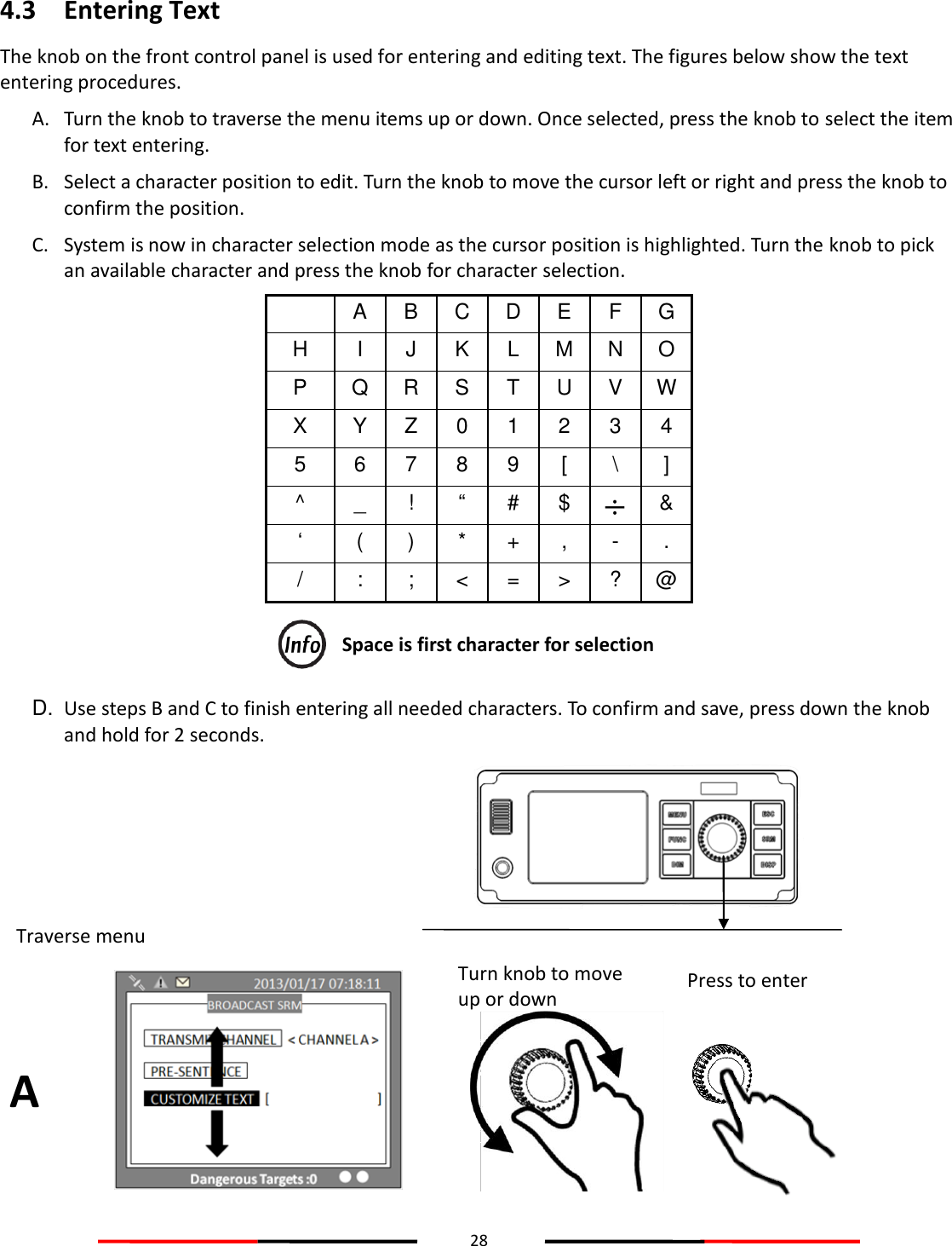 28  4.3 Entering Text The knob on the front control panel is used for entering and editing text. The figures below show the text entering procedures.  A. Turn the knob to traverse the menu items up or down. Once selected, press the knob to select the item for text entering.  B. Select a character position to edit. Turn the knob to move the cursor left or right and press the knob to confirm the position.  C. System is now in character selection mode as the cursor position is highlighted. Turn the knob to pick an available character and press the knob for character selection.  A B C D E F G H I J K L M N O P Q R S T U V W X Y Z 0 1 2 3 4 5 6 7 8 9 [ \ ] ^ _ ! “ # $   &amp; ‘ ( ) * + , - . / : ; &lt; = &gt; ? @  Space is first character for selection D. Use steps B and C to finish entering all needed characters. To confirm and save, press down the knob and hold for 2 seconds.  A Turn knob to move up or down Press to enter Traverse menu 