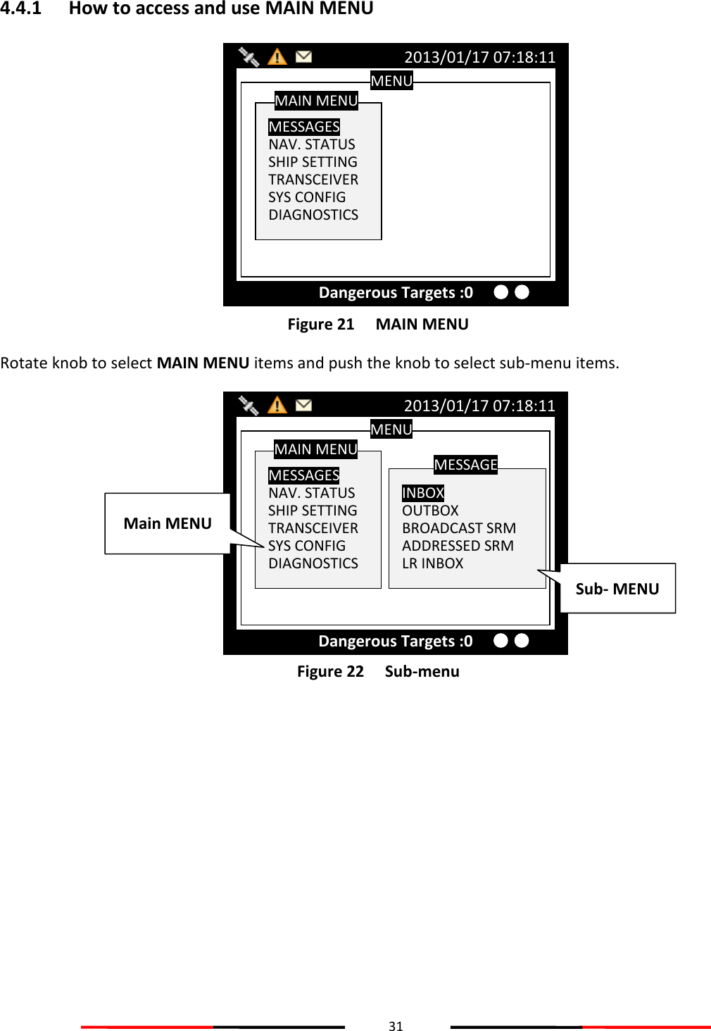 31  4.4.1 How to access and use MAIN MENU  Figure 21   MAIN MENU Rotate knob to select MAIN MENU items and push the knob to select sub-menu items.  Figure 22   Sub-menu   MENU  MESSAGES NAV. STATUS SHIP SETTING TRANSCEIVER SYS CONFIG DIAGNOSTICS MAIN MENU  INBOX OUTBOX BROADCAST SRM ADDRESSED SRM LR INBOX MESSAGE 2013/01/17 07:18:11 Dangerous Targets :0 Main MENU Sub- MENU MENU  MESSAGES NAV. STATUS SHIP SETTING TRANSCEIVER SYS CONFIG DIAGNOSTICS MAIN MENU 2013/01/17 07:18:11 Dangerous Targets :0 