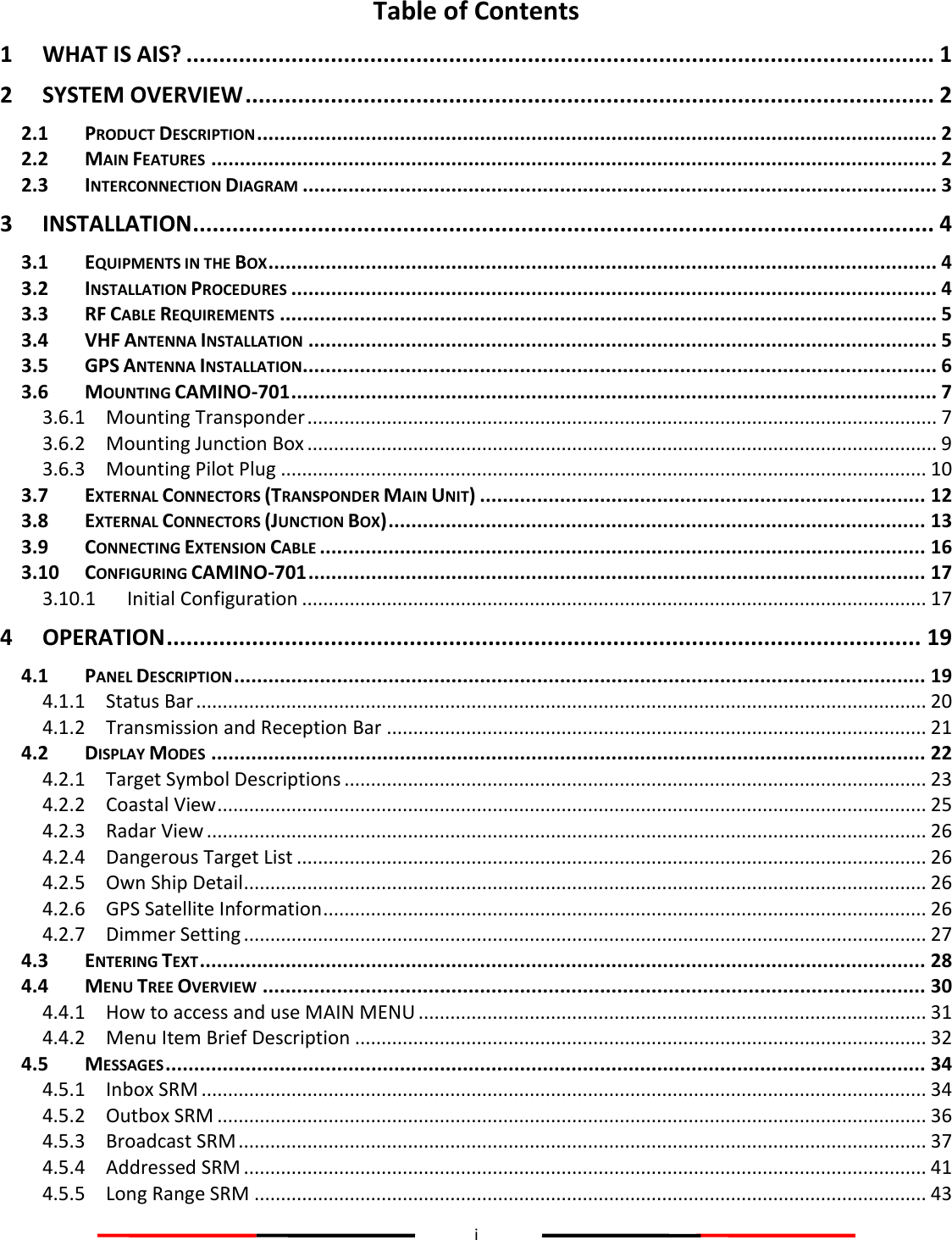 i  Table of Contents 1 WHAT IS AIS? .................................................................................................................. 1 2 SYSTEM OVERVIEW ......................................................................................................... 2 2.1 PRODUCT DESCRIPTION ....................................................................................................................... 2 2.2 MAIN FEATURES ............................................................................................................................... 2 2.3 INTERCONNECTION DIAGRAM ............................................................................................................... 3 3 INSTALLATION ................................................................................................................. 4 3.1 EQUIPMENTS IN THE BOX ..................................................................................................................... 4 3.2 INSTALLATION PROCEDURES ................................................................................................................. 4 3.3 RF CABLE REQUIREMENTS ................................................................................................................... 5 3.4 VHF ANTENNA INSTALLATION .............................................................................................................. 5 3.5 GPS ANTENNA INSTALLATION ............................................................................................................... 6 3.6 MOUNTING CAMINO-701 ................................................................................................................. 7 3.6.1 Mounting Transponder ....................................................................................................................... 7 3.6.2 Mounting Junction Box ....................................................................................................................... 9 3.6.3 Mounting Pilot Plug .......................................................................................................................... 10 3.7 EXTERNAL CONNECTORS (TRANSPONDER MAIN UNIT) .............................................................................. 12 3.8 EXTERNAL CONNECTORS (JUNCTION BOX) .............................................................................................. 13 3.9 CONNECTING EXTENSION CABLE .......................................................................................................... 16 3.10 CONFIGURING CAMINO-701 ............................................................................................................ 17 3.10.1 Initial Configuration ...................................................................................................................... 17 4 OPERATION ................................................................................................................... 19 4.1 PANEL DESCRIPTION ......................................................................................................................... 19 4.1.1 Status Bar .......................................................................................................................................... 20 4.1.2 Transmission and Reception Bar ...................................................................................................... 21 4.2 DISPLAY MODES ............................................................................................................................. 22 4.2.1 Target Symbol Descriptions .............................................................................................................. 23 4.2.2 Coastal View ...................................................................................................................................... 25 4.2.3 Radar View ........................................................................................................................................ 26 4.2.4 Dangerous Target List ....................................................................................................................... 26 4.2.5 Own Ship Detail ................................................................................................................................. 26 4.2.6 GPS Satellite Information .................................................................................................................. 26 4.2.7 Dimmer Setting ................................................................................................................................. 27 4.3 ENTERING TEXT ............................................................................................................................... 28 4.4 MENU TREE OVERVIEW .................................................................................................................... 30 4.4.1 How to access and use MAIN MENU ................................................................................................ 31 4.4.2 Menu Item Brief Description ............................................................................................................ 32 4.5 MESSAGES ..................................................................................................................................... 34 4.5.1 Inbox SRM ......................................................................................................................................... 34 4.5.2 Outbox SRM ...................................................................................................................................... 36 4.5.3 Broadcast SRM .................................................................................................................................. 37 4.5.4 Addressed SRM ................................................................................................................................. 41 4.5.5 Long Range SRM ............................................................................................................................... 43 