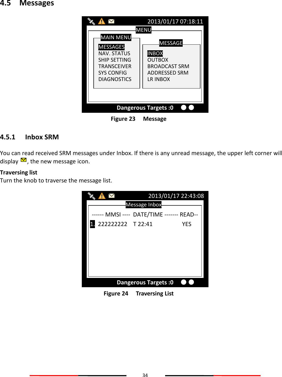 34  4.5 Messages  Figure 23   Message 4.5.1 Inbox SRM You can read received SRM messages under Inbox. If there is any unread message, the upper left corner will display  , the new message icon. Traversing list Turn the knob to traverse the message list.  Figure 24   Traversing List    Message Inbox 2013/01/17 22:43:08 Dangerous Targets :0 ------ MMSI ----  DATE/TIME ------- READ--  1.  222222222    T 22:41            YES MENU  MESSAGES NAV. STATUS SHIP SETTING TRANSCEIVER SYS CONFIG DIAGNOSTICS MAIN MENU  INBOX OUTBOX BROADCAST SRM ADDRESSED SRM LR INBOX MESSAGE 2013/01/17 07:18:11 Dangerous Targets :0 