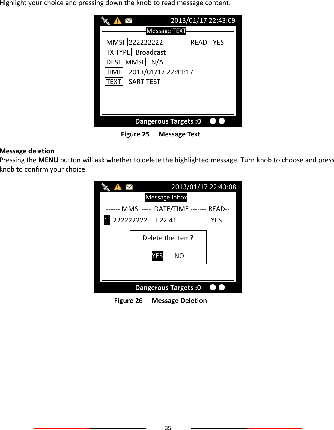 35   Highlight your choice and pressing down the knob to read message content.  Figure 25   Message Text Message deletion Pressing the MENU button will ask whether to delete the highlighted message. Turn knob to choose and press knob to confirm your choice.  Figure 26   Message Deletion    Message Inbox 2013/01/17 22:43:08 Dangerous Targets :0 ------ MMSI ----  DATE/TIME ------- READ--  1.  222222222    T 22:41            YES Delete the item?  YES NO Message TEXT 2013/01/17 22:43:09 Dangerous Targets :0 MMSI  222222222 TX TYPE   Broadcast DEST. MMSI  N/A TIME  2013/01/17 22:41:17 TEXT  SART TEST READ  YES 