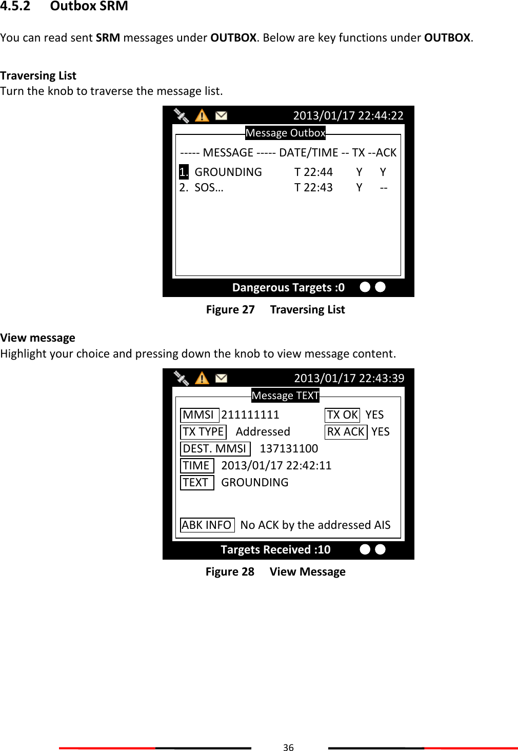 36  4.5.2 Outbox SRM You can read sent SRM messages under OUTBOX. Below are key functions under OUTBOX.  Traversing List Turn the knob to traverse the message list.  Figure 27   Traversing List View message Highlight your choice and pressing down the knob to view message content.  Figure 28   View Message    Message TEXT 2013/01/17 22:43:39 Targets Received :10 MMSI  211111111 TX TYPE    Addressed DEST. MMSI  137131100 TIME  2013/01/17 22:42:11 TEXT  GROUNDING TX OK  YES RX ACK   YES ABK INFO   No ACK by the addressed AIS Message Outbox 2013/01/17 22:44:22 Dangerous Targets :0 ----- MESSAGE ----- DATE/TIME -- TX --ACK  1.  GROUNDING  T 22:44        Y      Y 2.  SOS…    T 22:43        Y      --  