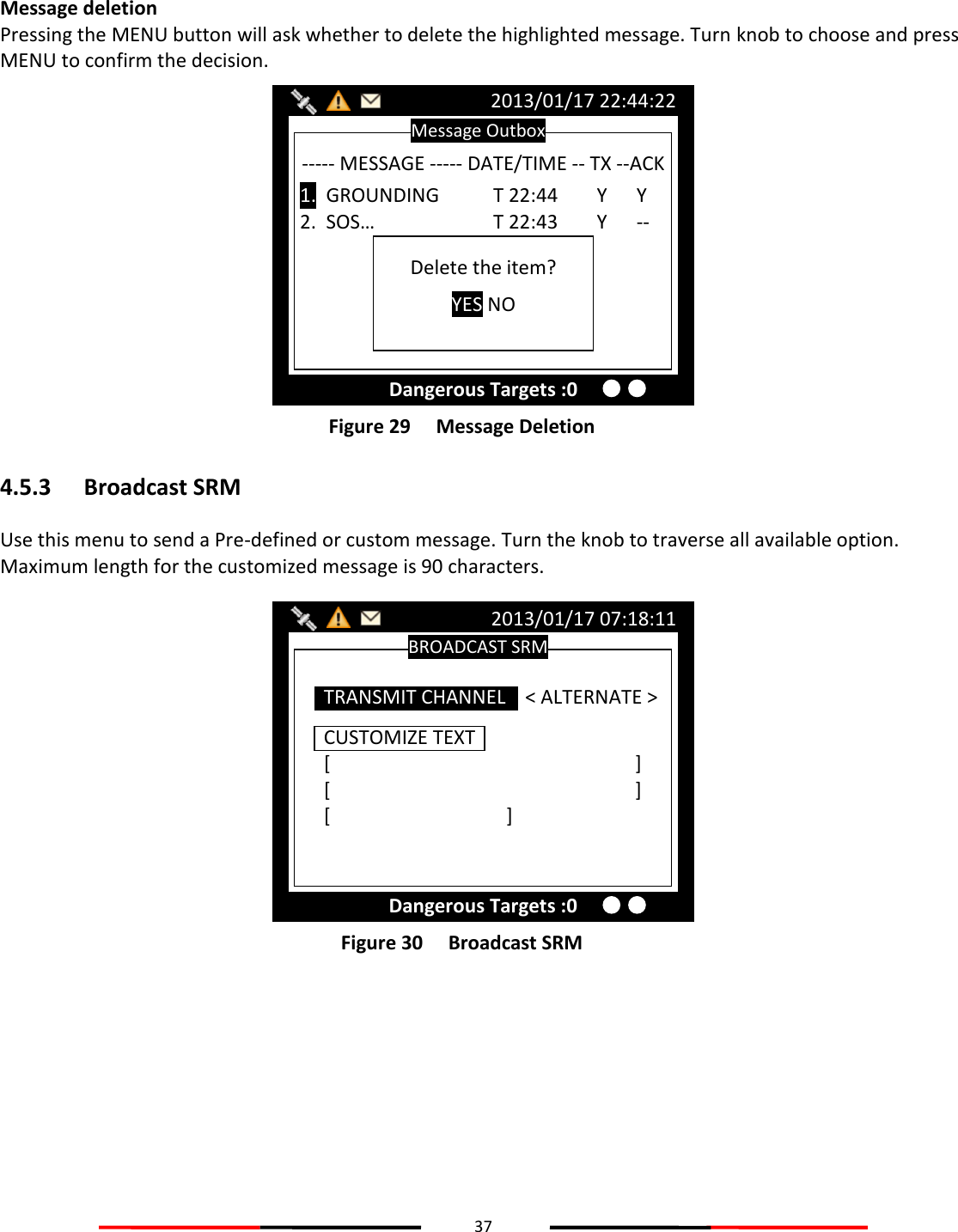 37   Message deletion Pressing the MENU button will ask whether to delete the highlighted message. Turn knob to choose and press MENU to confirm the decision.  Figure 29   Message Deletion 4.5.3 Broadcast SRM Use this menu to send a Pre-defined or custom message. Turn the knob to traverse all available option. Maximum length for the customized message is 90 characters.  Figure 30   Broadcast SRM    BROADCAST SRM 2013/01/17 07:18:11 Dangerous Targets :0 CUSTOMIZE TEXT [          ] [          ] [      ] TRANSMIT CHANNEL    &lt; ALTERNATE &gt; Message Outbox 2013/01/17 22:44:22 Dangerous Targets :0 ----- MESSAGE ----- DATE/TIME -- TX --ACK  1.  GROUNDING  T 22:44        Y      Y 2.  SOS…    T 22:43        Y      --  Delete the item? YES NO 