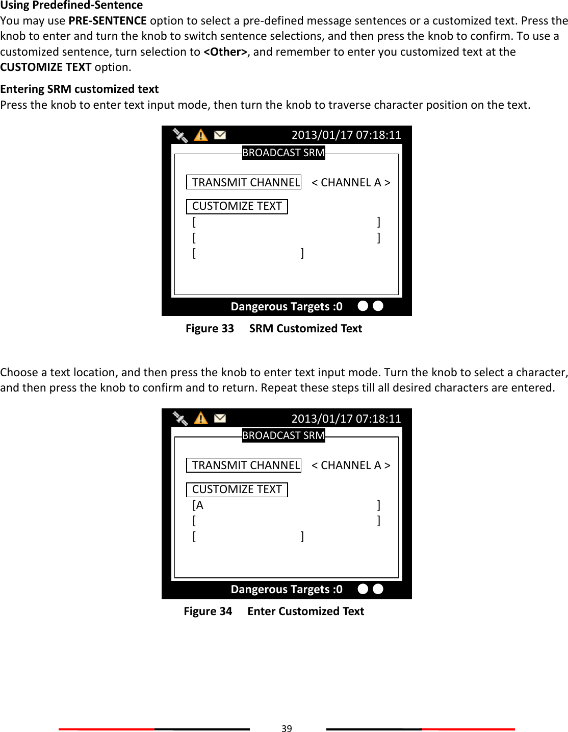 39   Using Predefined-Sentence You may use PRE-SENTENCE option to select a pre-defined message sentences or a customized text. Press the knob to enter and turn the knob to switch sentence selections, and then press the knob to confirm. To use a customized sentence, turn selection to &lt;Other&gt;, and remember to enter you customized text at the CUSTOMIZE TEXT option. Entering SRM customized text Press the knob to enter text input mode, then turn the knob to traverse character position on the text.  Figure 33   SRM Customized Text  Choose a text location, and then press the knob to enter text input mode. Turn the knob to select a character, and then press the knob to confirm and to return. Repeat these steps till all desired characters are entered.  Figure 34   Enter Customized Text    BROADCAST SRM 2013/01/17 07:18:11 Dangerous Targets :0 CUSTOMIZE TEXT [A          ] [          ] [      ]  TRANSMIT CHANNEL    &lt; CHANNEL A &gt; BROADCAST SRM 2013/01/17 07:18:11 Dangerous Targets :0 CUSTOMIZE TEXT [          ] [          ] [      ] TRANSMIT CHANNEL    &lt; CHANNEL A &gt; 