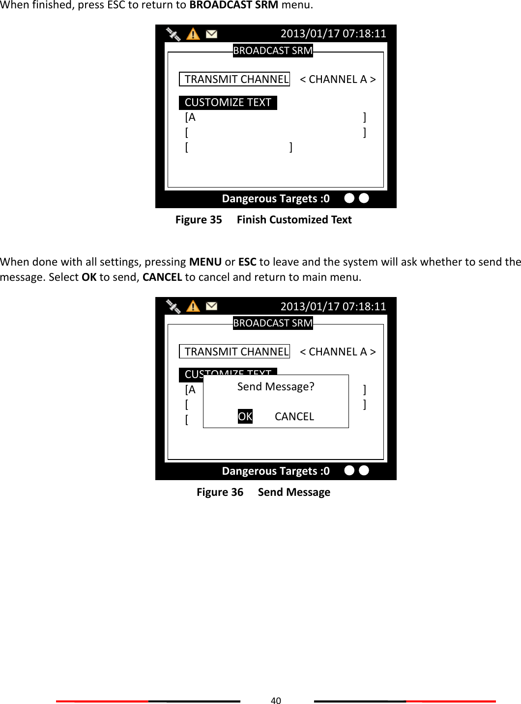 40   When finished, press ESC to return to BROADCAST SRM menu.  Figure 35   Finish Customized Text  When done with all settings, pressing MENU or ESC to leave and the system will ask whether to send the message. Select OK to send, CANCEL to cancel and return to main menu.  Figure 36   Send Message   BROADCAST SRM 2013/01/17 07:18:11 Dangerous Targets :0 CUSTOMIZE TEXT [A          ] [          ] [      ]  TRANSMIT CHANNEL    &lt; CHANNEL A &gt; Send Message?  OK  CANCEL BROADCAST SRM 2013/01/17 07:18:11 Dangerous Targets :0 CUSTOMIZE TEXT [A          ] [          ] [      ]  TRANSMIT CHANNEL    &lt; CHANNEL A &gt; 