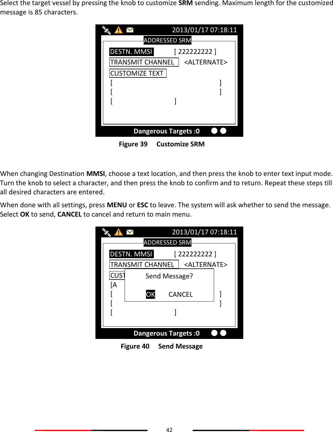 42   Select the target vessel by pressing the knob to customize SRM sending. Maximum length for the customized message is 85 characters.  Figure 39   Customize SRM  When changing Destination MMSI, choose a text location, and then press the knob to enter text input mode. Turn the knob to select a character, and then press the knob to confirm and to return. Repeat these steps till all desired characters are entered. When done with all settings, press MENU or ESC to leave. The system will ask whether to send the message. Select OK to send, CANCEL to cancel and return to main menu.  Figure 40   Send Message    ADDRESSED SRM 2013/01/17 07:18:11 Dangerous Targets :0 TRANSMIT CHANNEL      &lt;ALTERNATE&gt; DESTN. MMSI [ 222222222 ] CUSTOMIZE TEXT [A        ] [          ] [          ] [      ]  Send Message?  OK  CANCEL ADDRESSED SRM 2013/01/17 07:18:11 Dangerous Targets :0 TRANSMIT CHANNEL      &lt;ALTERNATE&gt; DESTN. MMSI [ 222222222 ] CUSTOMIZE TEXT [          ] [          ] [      ]  
