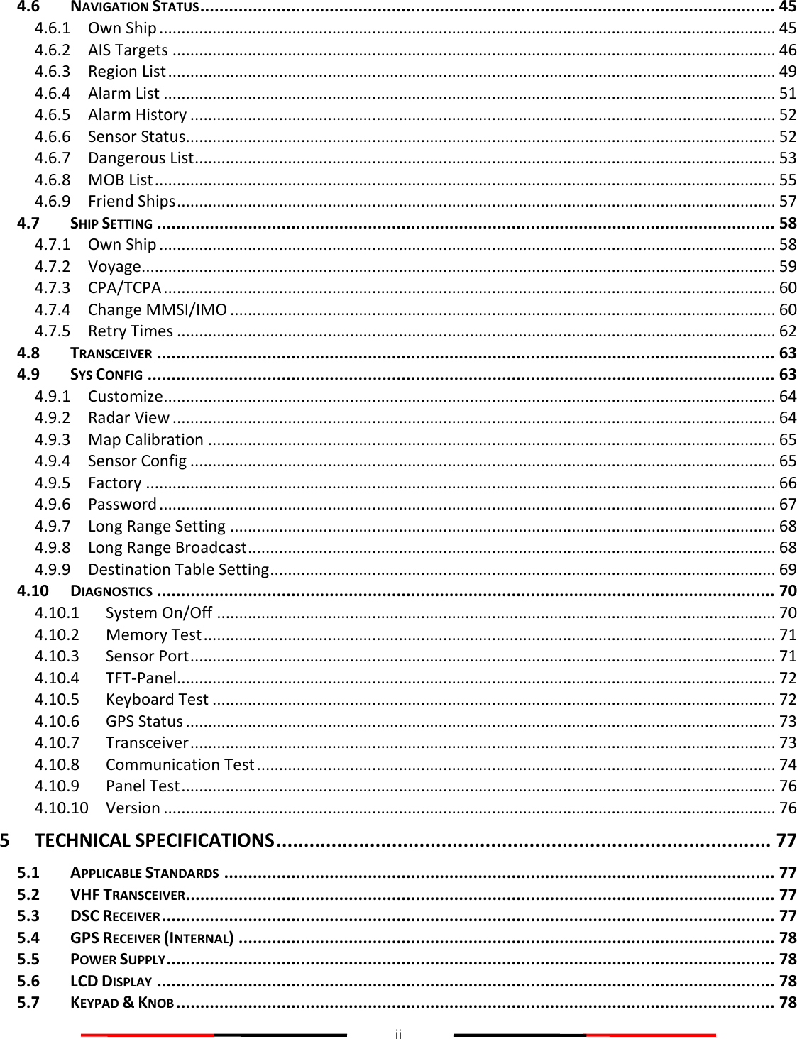 ii  4.6 NAVIGATION STATUS ........................................................................................................................ 45 4.6.1 Own Ship ........................................................................................................................................... 45 4.6.2 AIS Targets ........................................................................................................................................ 46 4.6.3 Region List ......................................................................................................................................... 49 4.6.4 Alarm List .......................................................................................................................................... 51 4.6.5 Alarm History .................................................................................................................................... 52 4.6.6 Sensor Status..................................................................................................................................... 52 4.6.7 Dangerous List ................................................................................................................................... 53 4.6.8 MOB List ............................................................................................................................................ 55 4.6.9 Friend Ships ....................................................................................................................................... 57 4.7 SHIP SETTING ................................................................................................................................. 58 4.7.1 Own Ship ........................................................................................................................................... 58 4.7.2 Voyage ............................................................................................................................................... 59 4.7.3 CPA/TCPA .......................................................................................................................................... 60 4.7.4 Change MMSI/IMO ........................................................................................................................... 60 4.7.5 Retry Times ....................................................................................................................................... 62 4.8 TRANSCEIVER ................................................................................................................................. 63 4.9 SYS CONFIG ................................................................................................................................... 63 4.9.1 Customize .......................................................................................................................................... 64 4.9.2 Radar View ........................................................................................................................................ 64 4.9.3 Map Calibration ................................................................................................................................ 65 4.9.4 Sensor Config .................................................................................................................................... 65 4.9.5 Factory .............................................................................................................................................. 66 4.9.6 Password ........................................................................................................................................... 67 4.9.7 Long Range Setting ........................................................................................................................... 68 4.9.8 Long Range Broadcast ....................................................................................................................... 68 4.9.9 Destination Table Setting .................................................................................................................. 69 4.10 DIAGNOSTICS ................................................................................................................................. 70 4.10.1 System On/Off .............................................................................................................................. 70 4.10.2 Memory Test ................................................................................................................................. 71 4.10.3 Sensor Port .................................................................................................................................... 71 4.10.4 TFT-Panel ....................................................................................................................................... 72 4.10.5 Keyboard Test ............................................................................................................................... 72 4.10.6 GPS Status ..................................................................................................................................... 73 4.10.7 Transceiver .................................................................................................................................... 73 4.10.8 Communication Test ..................................................................................................................... 74 4.10.9 Panel Test ...................................................................................................................................... 76 4.10.10 Version .......................................................................................................................................... 76 5 TECHNICAL SPECIFICATIONS .......................................................................................... 77 5.1 APPLICABLE STANDARDS ................................................................................................................... 77 5.2 VHF TRANSCEIVER ........................................................................................................................... 77 5.3 DSC RECEIVER ................................................................................................................................ 77 5.4 GPS RECEIVER (INTERNAL) ................................................................................................................ 78 5.5 POWER SUPPLY ............................................................................................................................... 78 5.6 LCD DISPLAY ................................................................................................................................. 78 5.7 KEYPAD &amp; KNOB ............................................................................................................................. 78 