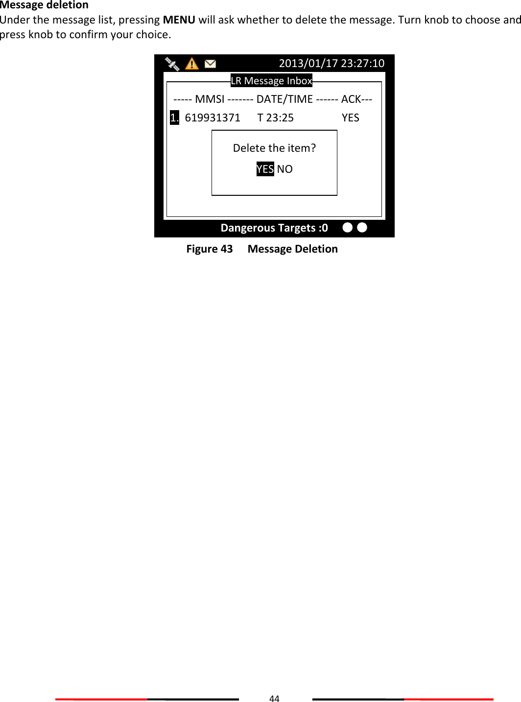 44   Message deletion Under the message list, pressing MENU will ask whether to delete the message. Turn knob to choose and press knob to confirm your choice.  Figure 43   Message Deletion   LR Message Inbox 2013/01/17 23:27:10 Dangerous Targets :0 ----- MMSI ------- DATE/TIME ------ ACK---  1.  619931371      T 23:25           YES Delete the item? YES NO 