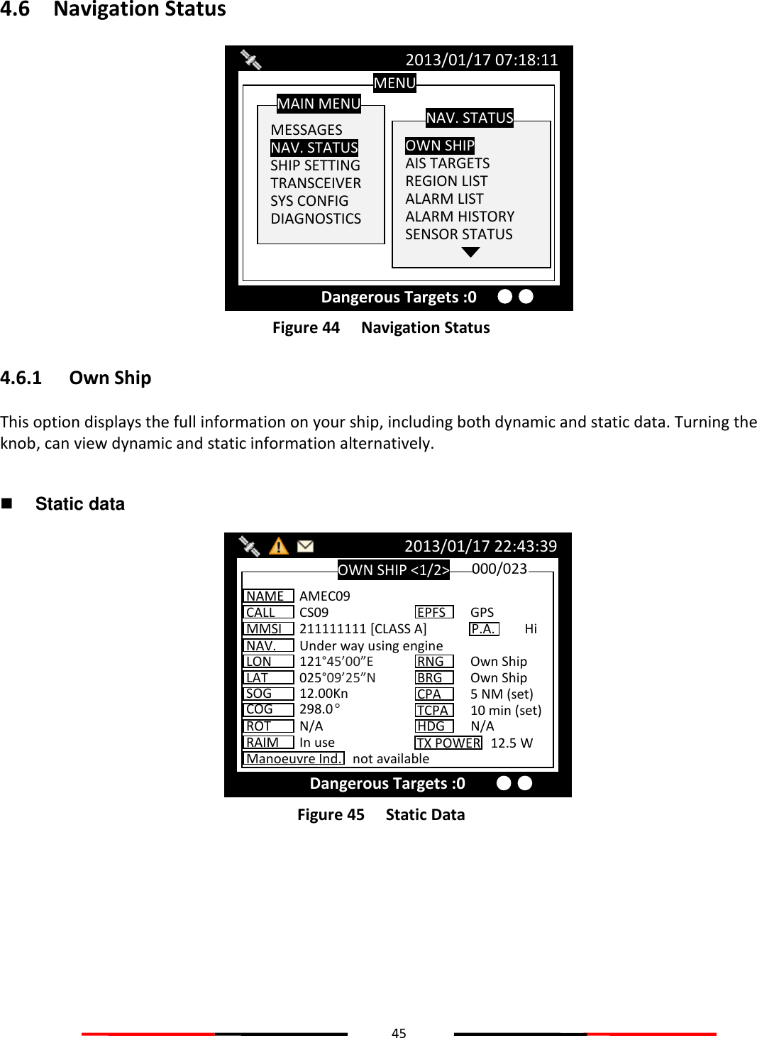 45  4.6 Navigation Status  Figure 44   Navigation Status 4.6.1 Own Ship This option displays the full information on your ship, including both dynamic and static data. Turning the knob, can view dynamic and static information alternatively.   Static data  Figure 45   Static Data   OWN SHIP &lt;1/2&gt; 2013/01/17 22:43:39 Dangerous Targets :0 NAME  AMEC09 CALL  CS09 MMSI  211111111 [CLASS A] NAV.  Under way using engine LON  121°45’00”E LAT  025°09’25”N SOG  12.00Kn COG  298.0° ROT  N/A 000/023 EPFS  GPS RNG  Own Ship BRG  Own Ship CPA  5 NM (set) HDG  N/A TCPA  10 min (set) P.A.  Hi Manoeuvre Ind.  not available RAIM  In use TX POWER   12.5 W MENU  MESSAGES NAV. STATUS SHIP SETTING TRANSCEIVER SYS CONFIG DIAGNOSTICS MAIN MENU  OWN SHIP AIS TARGETS REGION LIST ALARM LIST ALARM HISTORY SENSOR STATUS  NAV. STATUS 2013/01/17 07:18:11 Dangerous Targets :0 