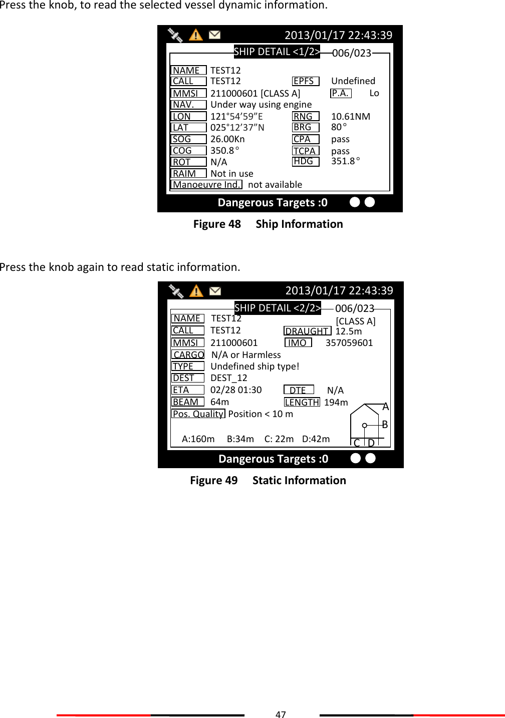 47   Press the knob, to read the selected vessel dynamic information.  Figure 48   Ship Information  Press the knob again to read static information.  Figure 49   Static Information    SHIP DETAIL &lt;2/2&gt; 2013/01/17 22:43:39 Dangerous Targets :0 CALL  TEST12 MMSI  211000601 CARGO  N/A or Harmless TYPE  Undefined ship type! NAME  TEST12 DEST  DEST_12 ETA  02/28 01:30 BEAM  64m Pos. Quality  Position &lt; 10 m 006/023 DRAUGHT   12.5m IMO  357059601 DTE  N/A [CLASS A] A:160m  B:34m  C: 22m  D:42m A B C D LENGTH  194m SHIP DETAIL &lt;1/2&gt; 2013/01/17 22:43:39 Dangerous Targets :0 NAME  TEST12 CALL  TEST12 MMSI  211000601 [CLASS A] NAV.  Under way using engine LON  121°54’59”E LAT  025°12’37”N SOG  26.00Kn COG  350.8° ROT  N/A 006/023 EPFS  Undefined RNG  10.61NM BRG 80° CPA  pass HDG  351.8° TCPA  pass P.A.  Lo Manoeuvre Ind.  not available RAIM  Not in use 