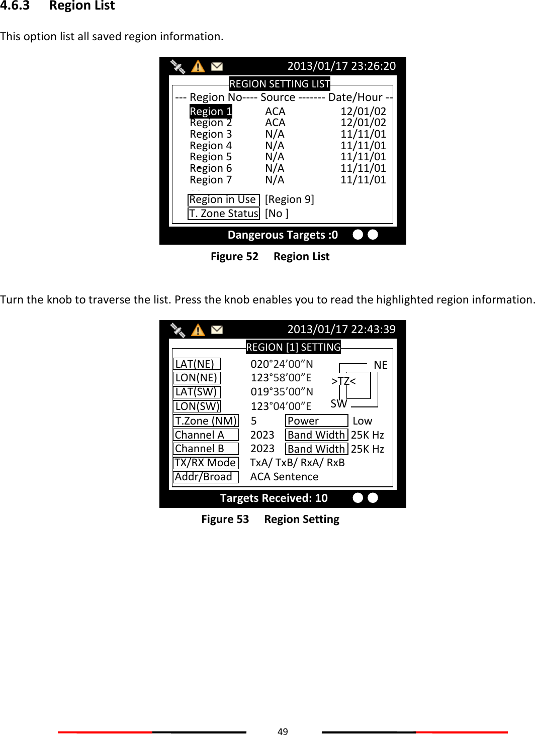 49  4.6.3 Region List This option list all saved region information.  Figure 52   Region List  Turn the knob to traverse the list. Press the knob enables you to read the highlighted region information.  Figure 53   Region Setting    REGION [1] SETTING 2013/01/17 22:43:39 Targets Received: 10 LAT(NE)  020°24’00”N LON(NE)  123°58’00”E LAT(SW)  019°35’00”N LON(SW)  123°04’00”E T.Zone (NM)  5 Channel A  2023 Channel B  2023 TX/RX Mode  TxA/ TxB/ RxA/ RxB Addr/Broad  ACA Sentence Band Width  25K Hz Power            Low Band Width  25K Hz &gt;TZ&lt; SW NE REGION SETTING LIST 2013/01/17 23:26:20 Dangerous Targets :0 --- Region No---- Source ------- Date/Hour -- Region 1  ACA    12/01/02 11 Region 2  ACA    12/01/02 11 Region 3  N/A    11/11/01 00 Region 4  N/A    11/11/01 00 Region 5  N/A    11/11/01 00 Region 6  N/A    11/11/01 00 Region 7  N/A    11/11/01 00 Region in Use  [Region 9] T. Zone Status  [No ] 