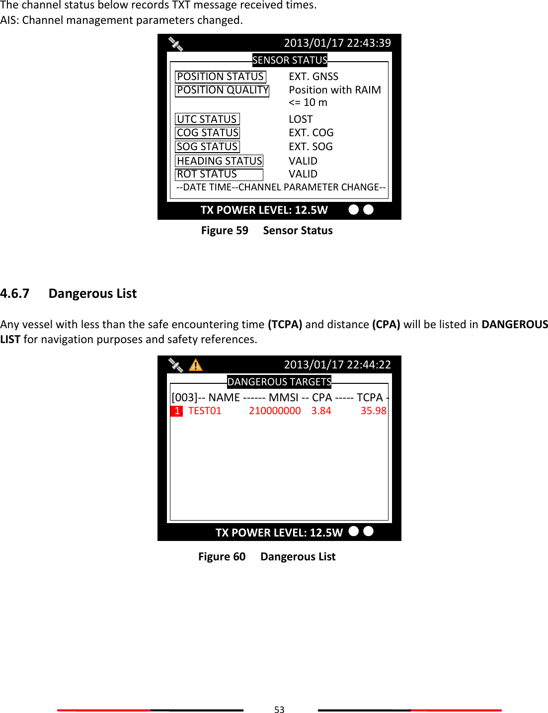 53   The channel status below records TXT message received times. AIS: Channel management parameters changed.  Figure 59   Sensor Status  4.6.7 Dangerous List Any vessel with less than the safe encountering time (TCPA) and distance (CPA) will be listed in DANGEROUS LIST for navigation purposes and safety references.  Figure 60   Dangerous List    DANGEROUS TARGETS 2013/01/17 22:44:22 [003]-- NAME ------ MMSI -- CPA ----- TCPA - 1.  TEST01  210000000    3.84  35.98 TX POWER LEVEL: 12.5W SENSOR STATUS 2013/01/17 22:43:39 TX POWER LEVEL: 12.5W POSITION STATUS  EXT. GNSS UTC STATUS    LOST COG STATUS    EXT. COG SOG STATUS    EXT. SOG  HEADING STATUS  VALID ROT STATUS    VALID  --DATE TIME--CHANNEL PARAMETER CHANGE-- POSITION QUALITY  Position with RAIM &lt;= 10 m 