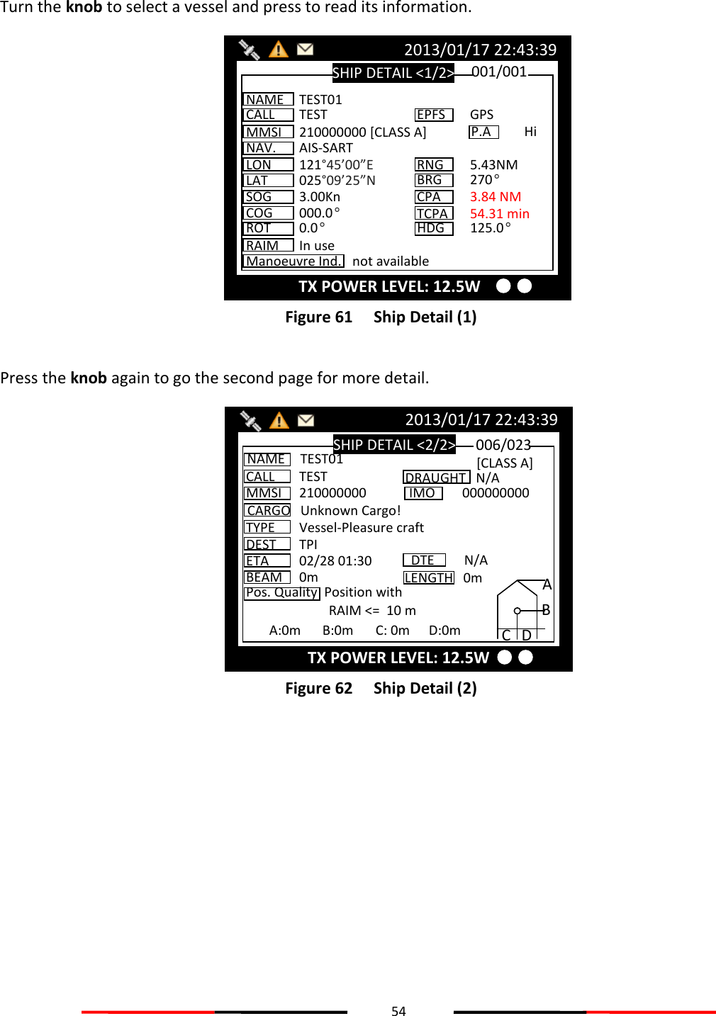 54   Turn the knob to select a vessel and press to read its information.  Figure 61   Ship Detail (1)  Press the knob again to go the second page for more detail.  Figure 62   Ship Detail (2)   SHIP DETAIL &lt;2/2&gt; 2013/01/17 22:43:39 CALL  TEST MMSI  210000000 CARGO  Unknown Cargo! TYPE  Vessel-Pleasure craft NAME  TEST01 DEST  TPI ETA  02/28 01:30 BEAM  0m Pos. Quality  Position with RAIM &lt;=  10 m 006/023 DRAUGHT   N/A IMO  000000000 DTE  N/A [CLASS A] A:0m  B:0m  C: 0m  D:0m A B C D LENGTH   0m TX POWER LEVEL: 12.5W SHIP DETAIL &lt;1/2&gt; 2013/01/17 22:43:39 TX POWER LEVEL: 12.5W NAME  TEST01 CALL  TEST MMSI  210000000 [CLASS A] NAV.  AIS-SART LON  121°45’00”E LAT  025°09’25”N SOG  3.00Kn COG  000.0° ROT  0.0° 001/001 EPFS  GPS RNG  5.43NM BRG 270° CPA  3.84 NM HDG  125.0° TCPA  54.31 min P.A Hi Manoeuvre Ind.  not available RAIM  In use 