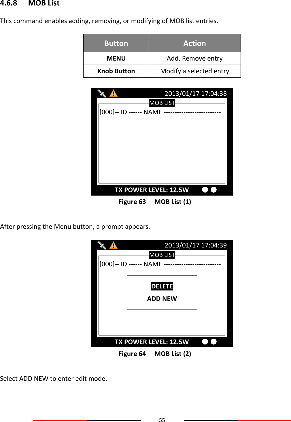 55  4.6.8 MOB List This command enables adding, removing, or modifying of MOB list entries.  Button Action MENU Add, Remove entry Knob Button Modify a selected entry   Figure 63   MOB List (1)  After pressing the Menu button, a prompt appears.  Figure 64   MOB List (2)  Select ADD NEW to enter edit mode. MOB LIST 2013/01/17 17:04:39 TX POWER LEVEL: 12.5W [000]-- ID ------ NAME --------------------------  DELETE ADD NEW MOB LIST 2013/01/17 17:04:38 TX POWER LEVEL: 12.5W [000]-- ID ------ NAME --------------------------  